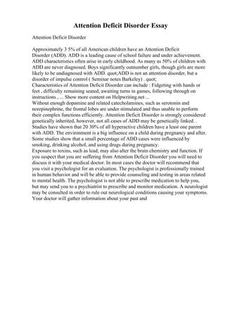 Attention Deficit Disorder Essay
Attention Deficit Disorder
Approximately 3 5% of all American children have an Attention Deficit
Disorder (ADD). ADD is a leading cause of school failure and under achievement.
ADD characteristics often arise in early childhood. As many as 50% of children with
ADD are never diagnosed. Boys significantly outnumber girls, though girls are more
likely to be undiagnosed with ADD. quot;ADD is not an attention disorder, but a
disorder of impulse control ( Seminar notes Barkeley) . quot;
Characteristics of Attention Deficit Disorder can include : Fidgeting with hands or
feet , difficulty remaining seated, awaiting turns in games, following through on
instructions , ... Show more content on Helpwriting.net ...
Without enough dopamine and related catecholamines, such as serotonin and
norepinephrine, the frontal lobes are under stimulated and thus unable to perform
their complex functions efficiently. Attention Deficit Disorder is strongly considered
genetically inherited, however, not all cases of ADD may be genetically linked. .
Studies have shown that 20 30% of all hyperactive children have a least one parent
with ADD. The environment is a big influence on a child during pregnancy and after.
Some studies show that a small percentage of ADD cases were influenced by
smoking, drinking alcohol, and using drugs during pregnancy.
Exposure to toxins, such as lead, may also alter the brain chemistry and function. If
you suspect that you are suffering from Attention Deficit Disorder you will need to
discuss it with your medical doctor. In most cases the doctor will recommend that
you visit a psychologist for an evaluation. The psychologist is professionally trained
in human behavior and will be able to provide counseling and testing in areas related
to mental health. The psychologist is not able to prescribe medication to help you,
but may send you to a psychiatrist to prescribe and monitor medication. A neurologist
may be consulted in order to rule out neurological conditions causing your symptoms.
Your doctor will gather information about your past and
 