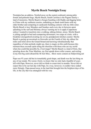 Myrtle Beach Nostalgia Essay
Nostalgia has an address. Nestled away on the eastern seaboard, among palm
fronds and palmetto bugs, Myrtle Beach, South Carolina is the Pagano family s
land of memories. Myrtle Beach is boogie boarding with Daddy and digging holes
to China with my sunburnt cousins, embarking on shark tooth hunts with my
older brother and competing in sandcastle building contests with my little sister.
Myrtle Beach is lazy Mondays and Sundays and every day in between spent
splashing in the surf and Mommy always warning me to re apply Coppertone
unless I wanted to transform into a walking, talking lobster, missy. Myrtle Beach
is jolting upright in bed and scampering downstairs, two steps at a time, with a
breakfast smorgasbord awaiting me on my grandparents kitchen counter. Myrtle
Beach is gazing up awestruck as fireworks set the Fourth of July sky ablaze for
miles and miles down the Grand Strand and knowing wholeheartedly that
regardless of what anybody might say, there is magic on this earth because this
moment these seconds spent along the shoreline with those who are my world
what else could that possibly be, if not magic? Myrtle Beach is a land of firsts, like
spiraling down the Time Machine, my first upside down roller coaster, and reeling
in my first big catch aboard the 46 foot Miss... Show more content on Helpwriting.net
...
Papa was 93 years old but in remarkably good shape, and death was the last thing on
any of our minds. We weren t fools; we knew that we only had a handful of years
left with Papa. However, never did we think to count time in months. Never did we
expect this to be our last day with Papa. In a way, however, it couldn t have ended
more fittingly. Papa passed away in the land that brought him the brightest days of his
life, in the city that was entangled with his very
 