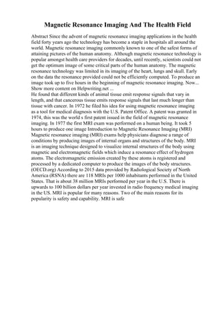 Magnetic Resonance Imaging And The Health Field
Abstract Since the advent of magnetic resonance imaging applications in the health
field forty years ago the technology has become a staple in hospitals all around the
world. Magnetic resonance imaging commonly known to one of the safest forms of
attaining pictures of the human anatomy. Although magnetic resonance technology is
popular amongst health care providers for decades, until recently, scientists could not
get the optimum image of some critical parts of the human anatomy. The magnetic
resonance technology was limited in its imaging of the heart, lungs and skull. Early
on the data the resonance provided could not be efficiently computed. To produce an
image took up to five hours in the beginning of magnetic resonance imaging. Now...
Show more content on Helpwriting.net ...
He found that different kinds of animal tissue emit response signals that vary in
length, and that cancerous tissue emits response signals that last much longer than
tissue with cancer. In 1972 he filed his idea for using magnetic resonance imaging
as a tool for medical diagnosis with the U.S. Patent Office. A patent was granted in
1974, this was the world s first patent issued in the field of magnetic resonance
imaging. In 1977 the first MRI exam was performed on a human being. It took 5
hours to produce one image Introduction to Magnetic Resonance Imaging (MRI)
Magnetic resonance imaging (MRI) exams help physicians diagnose a range of
conditions by producing images of internal organs and structures of the body. MRI
is an imaging technique designed to visualize internal structures of the body using
magnetic and electromagnetic fields which induce a resonance effect of hydrogen
atoms. The electromagnetic emission created by these atoms is registered and
processed by a dedicated computer to produce the images of the body structures.
(OECD.org) According to 2015 data provided by Radiological Society of North
America (RSNA) there are 118 MRIs per 1000 inhabitants performed in the United
States. That is about 38 million MRIs performed per year in the U.S. There is
upwards to 100 billion dollars per year invested in radio frequency medical imaging
in the US. MRI is popular for many reasons. Two of the main reasons for its
popularity is safety and capability. MRI is safe
 