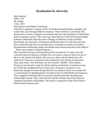 Dysfunction In Adversity
Jake Guerrero
GSW 1120
Ms. Kukay
2 Nov. 2015
Dysfunction in the Midst of Adversity
Adversity is apparent in aspects of life. It manifests though feelings, thoughts, and
actions that occur through different situations. When adversity is combined with
dysfunction it creates a dynamic circumstance that tests the boundaries of individuals,
and by extension, society. This is the case when Director Clint Eastwood and author
Katherine Mansfield create the stories, Bridges of Madison County and Bliss.
Specifically, the characters of Francesca and Bertha must live with adversity they
have created through their own dysfunction in ascribing to societal conventions.
Dysfunctional relationships shape who Bertha and Francesca become in the midst of
... Show more content on Helpwriting.net ...
She is hesitant to let go of the dysfunction that surround her. In some ways she
welcomes back the structure of family life even when it seems so hard to let go of
the love she shared with Robert. She can never share with her family how she
really feels. Francesca comments on the realization of her family coming home:
They came home. And with them, my life of details. (BoMC). Those details
Francesca was not quite ready for and her defense mechanism of wanting to keep
her old life has disappointed her in some ways. Francesca s perspective was
drastically changed so much already that she was unable to focus on everyday life.
A concealed past of disappointment was hard to bear for both Bertha and Francesca.
They struggled with being able to overcome obstacles that their dysfunctional
relationships created. They could not deal with the ultimate shock that followed
separation from their relationships. The result is a perspective that will be hard to
hide for both Francesca and
 