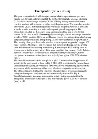 Therapeutic Synthesis Essay
The good results obtained with the epoxy crosslinked enzymes encourages us to
make a step forward and implemented the method for magnetic CLEAs. Magnetic
CLEAs have the advantage over the CLEAs of being directly removed from the
reaction medium with a magnet avoiding centrifugation steps. The procedure was the
same as the CLEAs but including amino derivatized magnetic particles to crosslink
with the protein, resulting in protein and magnetic particles aggregates. The
precipitants selected for this assays were ammonium sulfate as it works for the
normal CLEAs and a 50 % PEG 6000 (polyethylene glycol with an average molecular
weight of 6000) solution. PEGs are well known protein precipitants, they adsorb water
dehydrating the proteins and precipitating... Show more content on Helpwriting.net ...
The quantity of enzyme that can be attached in the magnetic support is 2 mg per 100
mg of support. Also the pH and precipitant that immobilized more enzyme are the
ones with best activity recovery as shows Fig 8, reaching an 80% activity yield in
comparison with the activity yield of the same weight of free enzyme. Fig 8: Relation
between the activity of the immobilized enzyme and the precipitant pH, for the
precipitants ammonium sulfate (вљ«) and polyethylene glycol 6000 50% solution
(вљ«).
The immobilization rate of the precipitant at pH 5.0, measured as disappearance of
activity in the supernatant is show in Fig 9, PEG 6000 precipitates the enzyme faster
than ammonium sulfate, in 40 minutes PEG 6000 shows no remaining activity in the
supernatant whilst ammonium sulfate need 60 minutes to precipitate the enzyme.
The obtained results displays the eligibility of diepoxides as crosslinking reagents,
being stable reagents, ready reactive and economically sustainable. Fig 9:
Immobilization rate, measured as remaining activity in the supernatant for the
precipitants ammonium sulfate (вљ«) and polyethylene glycol 6000 50 % solution
(вљ«) at pH
 