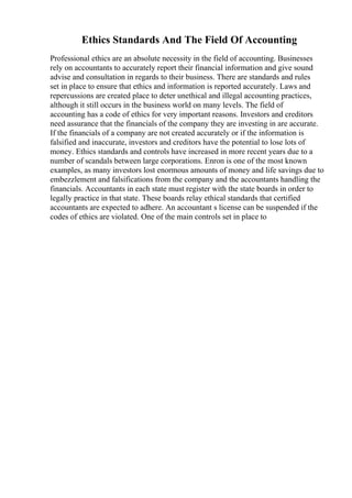 Ethics Standards And The Field Of Accounting
Professional ethics are an absolute necessity in the field of accounting. Businesses
rely on accountants to accurately report their financial information and give sound
advise and consultation in regards to their business. There are standards and rules
set in place to ensure that ethics and information is reported accurately. Laws and
repercussions are created place to deter unethical and illegal accounting practices,
although it still occurs in the business world on many levels. The field of
accounting has a code of ethics for very important reasons. Investors and creditors
need assurance that the financials of the company they are investing in are accurate.
If the financials of a company are not created accurately or if the information is
falsified and inaccurate, investors and creditors have the potential to lose lots of
money. Ethics standards and controls have increased in more recent years due to a
number of scandals between large corporations. Enron is one of the most known
examples, as many investors lost enormous amounts of money and life savings due to
embezzlement and falsifications from the company and the accountants handling the
financials. Accountants in each state must register with the state boards in order to
legally practice in that state. These boards relay ethical standards that certified
accountants are expected to adhere. An accountant s license can be suspended if the
codes of ethics are violated. One of the main controls set in place to
 