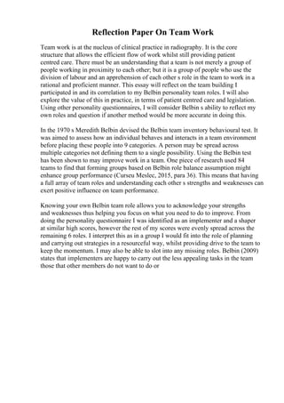 Reflection Paper On Team Work
Team work is at the nucleus of clinical practice in radiography. It is the core
structure that allows the efficient flow of work whilst still providing patient
centred care. There must be an understanding that a team is not merely a group of
people working in proximity to each other; but it is a group of people who use the
division of labour and an apprehension of each other s role in the team to work in a
rational and proficient manner. This essay will reflect on the team building I
participated in and its correlation to my Belbin personality team roles. I will also
explore the value of this in practice, in terms of patient centred care and legislation.
Using other personality questionnaires, I will consider Belbin s ability to reflect my
own roles and question if another method would be more accurate in doing this.
In the 1970 s Meredith Belbin devised the Belbin team inventory behavioural test. It
was aimed to assess how an individual behaves and interacts in a team environment
before placing these people into 9 categories. A person may be spread across
multiple categories not defining them to a single possibility. Using the Belbin test
has been shown to may improve work in a team. One piece of research used 84
teams to find that forming groups based on Belbin role balance assumption might
enhance group performance (Curseu Meslec, 2015, para 36). This means that having
a full array of team roles and understanding each other s strengths and weaknesses can
exert positive influence on team performance.
Knowing your own Belbin team role allows you to acknowledge your strengths
and weaknesses thus helping you focus on what you need to do to improve. From
doing the personality questionnaire I was identified as an implementer and a shaper
at similar high scores, however the rest of my scores were evenly spread across the
remaining 6 roles. I interpret this as in a group I would fit into the role of planning
and carrying out strategies in a resourceful way, whilst providing drive to the team to
keep the momentum. I may also be able to slot into any missing roles. Belbin (2009)
states that implementers are happy to carry out the less appealing tasks in the team
those that other members do not want to do or
 