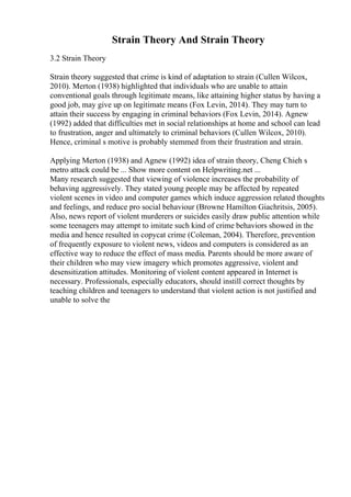 Strain Theory And Strain Theory
3.2 Strain Theory
Strain theory suggested that crime is kind of adaptation to strain (Cullen Wilcox,
2010). Merton (1938) highlighted that individuals who are unable to attain
conventional goals through legitimate means, like attaining higher status by having a
good job, may give up on legitimate means (Fox Levin, 2014). They may turn to
attain their success by engaging in criminal behaviors (Fox Levin, 2014). Agnew
(1992) added that difficulties met in social relationships at home and school can lead
to frustration, anger and ultimately to criminal behaviors (Cullen Wilcox, 2010).
Hence, criminal s motive is probably stemmed from their frustration and strain.
Applying Merton (1938) and Agnew (1992) idea of strain theory, Cheng Chieh s
metro attack could be ... Show more content on Helpwriting.net ...
Many research suggested that viewing of violence increases the probability of
behaving aggressively. They stated young people may be affected by repeated
violent scenes in video and computer games which induce aggression related thoughts
and feelings, and reduce pro social behaviour (Browne Hamilton Giachritsis, 2005).
Also, news report of violent murderers or suicides easily draw public attention while
some teenagers may attempt to imitate such kind of crime behaviors showed in the
media and hence resulted in copycat crime (Coleman, 2004). Therefore, prevention
of frequently exposure to violent news, videos and computers is considered as an
effective way to reduce the effect of mass media. Parents should be more aware of
their children who may view imagery which promotes aggressive, violent and
desensitization attitudes. Monitoring of violent content appeared in Internet is
necessary. Professionals, especially educators, should instill correct thoughts by
teaching children and teenagers to understand that violent action is not justified and
unable to solve the
 