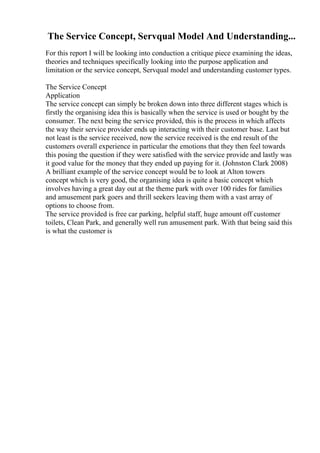 The Service Concept, Servqual Model And Understanding...
For this report I will be looking into conduction a critique piece examining the ideas,
theories and techniques specifically looking into the purpose application and
limitation or the service concept, Servqual model and understanding customer types.
The Service Concept
Application
The service concept can simply be broken down into three different stages which is
firstly the organising idea this is basically when the service is used or bought by the
consumer. The next being the service provided, this is the process in which affects
the way their service provider ends up interacting with their customer base. Last but
not least is the service received, now the service received is the end result of the
customers overall experience in particular the emotions that they then feel towards
this posing the question if they were satisfied with the service provide and lastly was
it good value for the money that they ended up paying for it. (Johnston Clark 2008)
A brilliant example of the service concept would be to look at Alton towers
concept which is very good, the organising idea is quite a basic concept which
involves having a great day out at the theme park with over 100 rides for families
and amusement park goers and thrill seekers leaving them with a vast array of
options to choose from.
The service provided is free car parking, helpful staff, huge amount off customer
toilets, Clean Park, and generally well run amusement park. With that being said this
is what the customer is
 