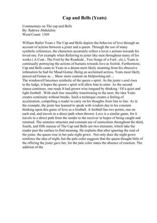 Cap and Bells (Yeats)
Commentary on The cap and Bells
By: Rahiwa Abdulalim
Word Count: 1369
William Butler Yeats s The Cap and Bells depicts the behavior of love through an
account of actions between a jester and a queen. Through the use of many
symbolic references, the characters accurately reflect a lover s actions towards his
loved one. For example when Referring to jester like men throughout many of his
works ( A Coat , The Fool by the Roadside , Two Songs of a Fool , etc.), Yeats is
continually portraying the actions of humans towards love as foolish. Furthermore,
Cap and Bells came to Yeats in a dream most likely steaming from his obsessive
infatuation he had for Maud Gonne. Being an acclaimed actress, Yeats most likely
perceived Gonne as ... Show more content on Helpwriting.net ...
The windowsill becomes symbolic of the queen s spirit. As the jester s soul rises
to the ledge, it hopes the queen s spirit will allow him to enter. As the second
stanza continues, one reads It had grown wise tongued by thinking / Of a quiet and
light football . With each line smoothly transitioning to the next, the idea Yeats
creates continuity without breaks. Such a technique creates a feeling of
acceleration, compelling a reader to carry on his thoughts from line to line. As in
the example, the jester has learned to speak with wisdom due to his constant
thinking upon this game of love as a football. A football has two points, one on
each end, and travels in a direct path when thrown. Love is a similar game, for it
travels in a direct path from the sender to the receiver in hopes of being caught and
returned. The sentence structure and constant use of semicolons throughout the third,
fourth, and fifth stanzas of The Cap and Bells are two elements, which take the
reader past the surface to find meaning. He explains that after ignoring the soul of
the jester, the queen rose in her pale night gown . Not only does the night gown
reinforce the idea of night, but the pale color suggests that the queen thought little of
the offering the jester gave her, for the pale color states the absence of emotion. The
addition of the
 