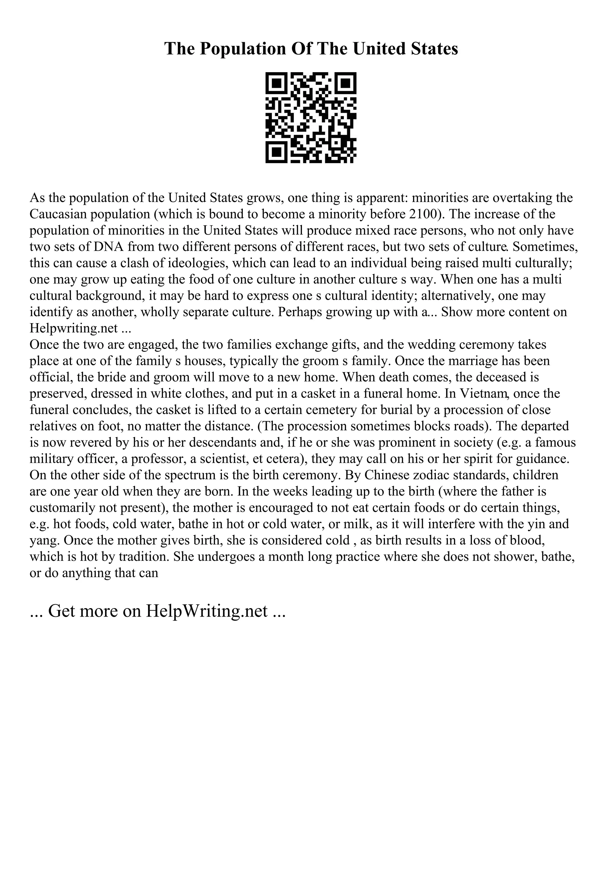 The Population Of The United States
As the population of the United States grows, one thing is apparent: minorities are overtaking the
Caucasian population (which is bound to become a minority before 2100). The increase of the
population of minorities in the United States will produce mixed race persons, who not only have
two sets of DNA from two different persons of different races, but two sets of culture. Sometimes,
this can cause a clash of ideologies, which can lead to an individual being raised multi culturally;
one may grow up eating the food of one culture in another culture s way. When one has a multi
cultural background, it may be hard to express one s cultural identity; alternatively, one may
identify as another, wholly separate culture. Perhaps growing up with a... Show more content on
Helpwriting.net ...
Once the two are engaged, the two families exchange gifts, and the wedding ceremony takes
place at one of the family s houses, typically the groom s family. Once the marriage has been
official, the bride and groom will move to a new home. When death comes, the deceased is
preserved, dressed in white clothes, and put in a casket in a funeral home. In Vietnam, once the
funeral concludes, the casket is lifted to a certain cemetery for burial by a procession of close
relatives on foot, no matter the distance. (The procession sometimes blocks roads). The departed
is now revered by his or her descendants and, if he or she was prominent in society (e.g. a famous
military officer, a professor, a scientist, et cetera), they may call on his or her spirit for guidance.
On the other side of the spectrum is the birth ceremony. By Chinese zodiac standards, children
are one year old when they are born. In the weeks leading up to the birth (where the father is
customarily not present), the mother is encouraged to not eat certain foods or do certain things,
e.g. hot foods, cold water, bathe in hot or cold water, or milk, as it will interfere with the yin and
yang. Once the mother gives birth, she is considered cold , as birth results in a loss of blood,
which is hot by tradition. She undergoes a month long practice where she does not shower, bathe,
or do anything that can
... Get more on HelpWriting.net ...
 