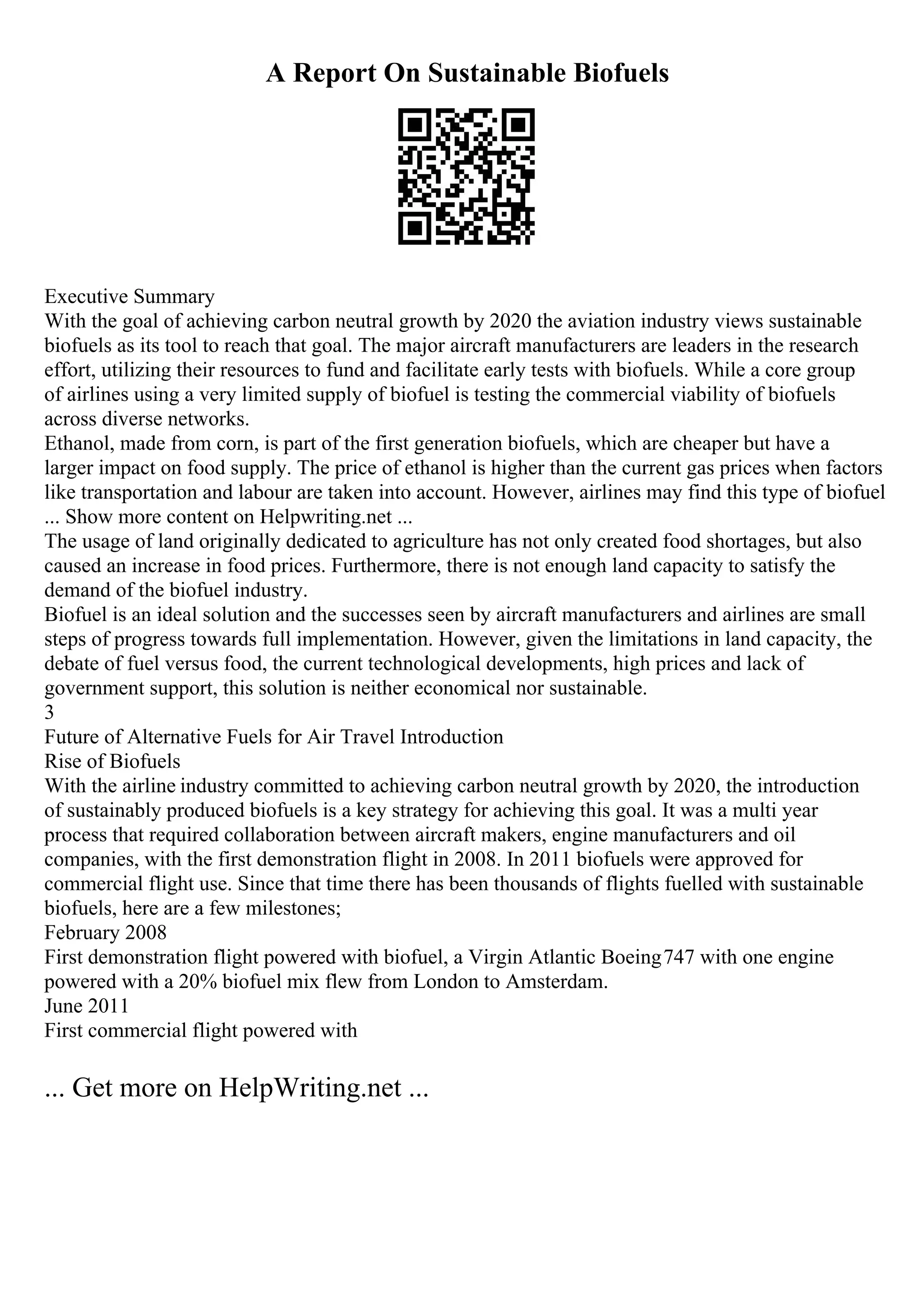 A Report On Sustainable Biofuels
Executive Summary
With the goal of achieving carbon neutral growth by 2020 the aviation industry views sustainable
biofuels as its tool to reach that goal. The major aircraft manufacturers are leaders in the research
effort, utilizing their resources to fund and facilitate early tests with biofuels. While a core group
of airlines using a very limited supply of biofuel is testing the commercial viability of biofuels
across diverse networks.
Ethanol, made from corn, is part of the first generation biofuels, which are cheaper but have a
larger impact on food supply. The price of ethanol is higher than the current gas prices when factors
like transportation and labour are taken into account. However, airlines may find this type of biofuel
... Show more content on Helpwriting.net ...
The usage of land originally dedicated to agriculture has not only created food shortages, but also
caused an increase in food prices. Furthermore, there is not enough land capacity to satisfy the
demand of the biofuel industry.
Biofuel is an ideal solution and the successes seen by aircraft manufacturers and airlines are small
steps of progress towards full implementation. However, given the limitations in land capacity, the
debate of fuel versus food, the current technological developments, high prices and lack of
government support, this solution is neither economical nor sustainable.
3
Future of Alternative Fuels for Air Travel Introduction
Rise of Biofuels
With the airline industry committed to achieving carbon neutral growth by 2020, the introduction
of sustainably produced biofuels is a key strategy for achieving this goal. It was a multi year
process that required collaboration between aircraft makers, engine manufacturers and oil
companies, with the first demonstration flight in 2008. In 2011 biofuels were approved for
commercial flight use. Since that time there has been thousands of flights fuelled with sustainable
biofuels, here are a few milestones;
February 2008
First demonstration flight powered with biofuel, a Virgin Atlantic Boeing747 with one engine
powered with a 20% biofuel mix flew from London to Amsterdam.
June 2011
First commercial flight powered with
... Get more on HelpWriting.net ...
 