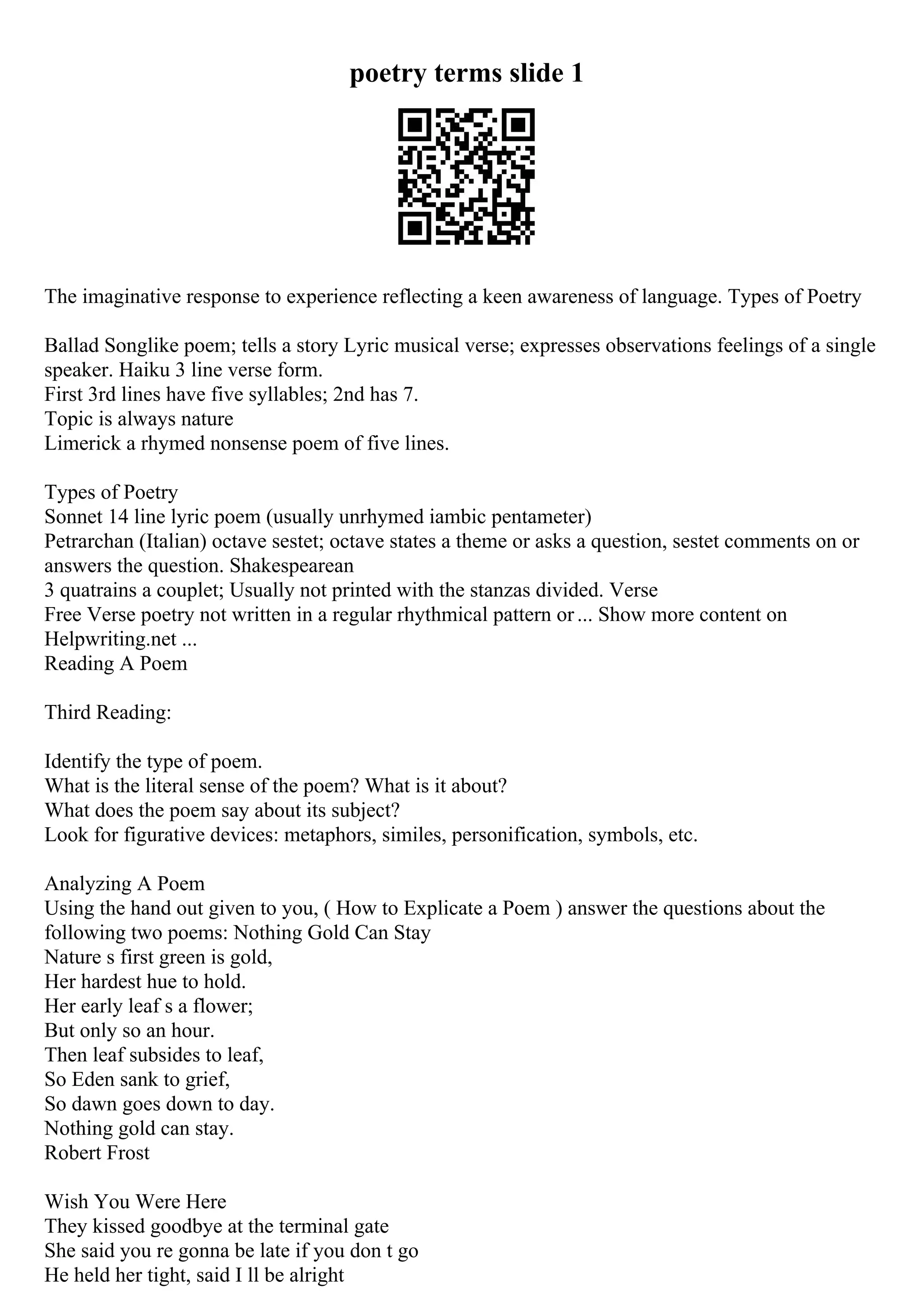 poetry terms slide 1
The imaginative response to experience reflecting a keen awareness of language. Types of Poetry
Ballad Songlike poem; tells a story Lyric musical verse; expresses observations feelings of a single
speaker. Haiku 3 line verse form.
First 3rd lines have five syllables; 2nd has 7.
Topic is always nature
Limerick a rhymed nonsense poem of five lines.
Types of Poetry
Sonnet 14 line lyric poem (usually unrhymed iambic pentameter)
Petrarchan (Italian) octave sestet; octave states a theme or asks a question, sestet comments on or
answers the question. Shakespearean
3 quatrains a couplet; Usually not printed with the stanzas divided. Verse
Free Verse poetry not written in a regular rhythmical pattern or... Show more content on
Helpwriting.net ...
Reading A Poem
Third Reading:
Identify the type of poem.
What is the literal sense of the poem? What is it about?
What does the poem say about its subject?
Look for figurative devices: metaphors, similes, personification, symbols, etc.
Analyzing A Poem
Using the hand out given to you, ( How to Explicate a Poem ) answer the questions about the
following two poems: Nothing Gold Can Stay
Nature s first green is gold,
Her hardest hue to hold.
Her early leaf s a flower;
But only so an hour.
Then leaf subsides to leaf,
So Eden sank to grief,
So dawn goes down to day.
Nothing gold can stay.
Robert Frost
Wish You Were Here
They kissed goodbye at the terminal gate
She said you re gonna be late if you don t go
He held her tight, said I ll be alright
 