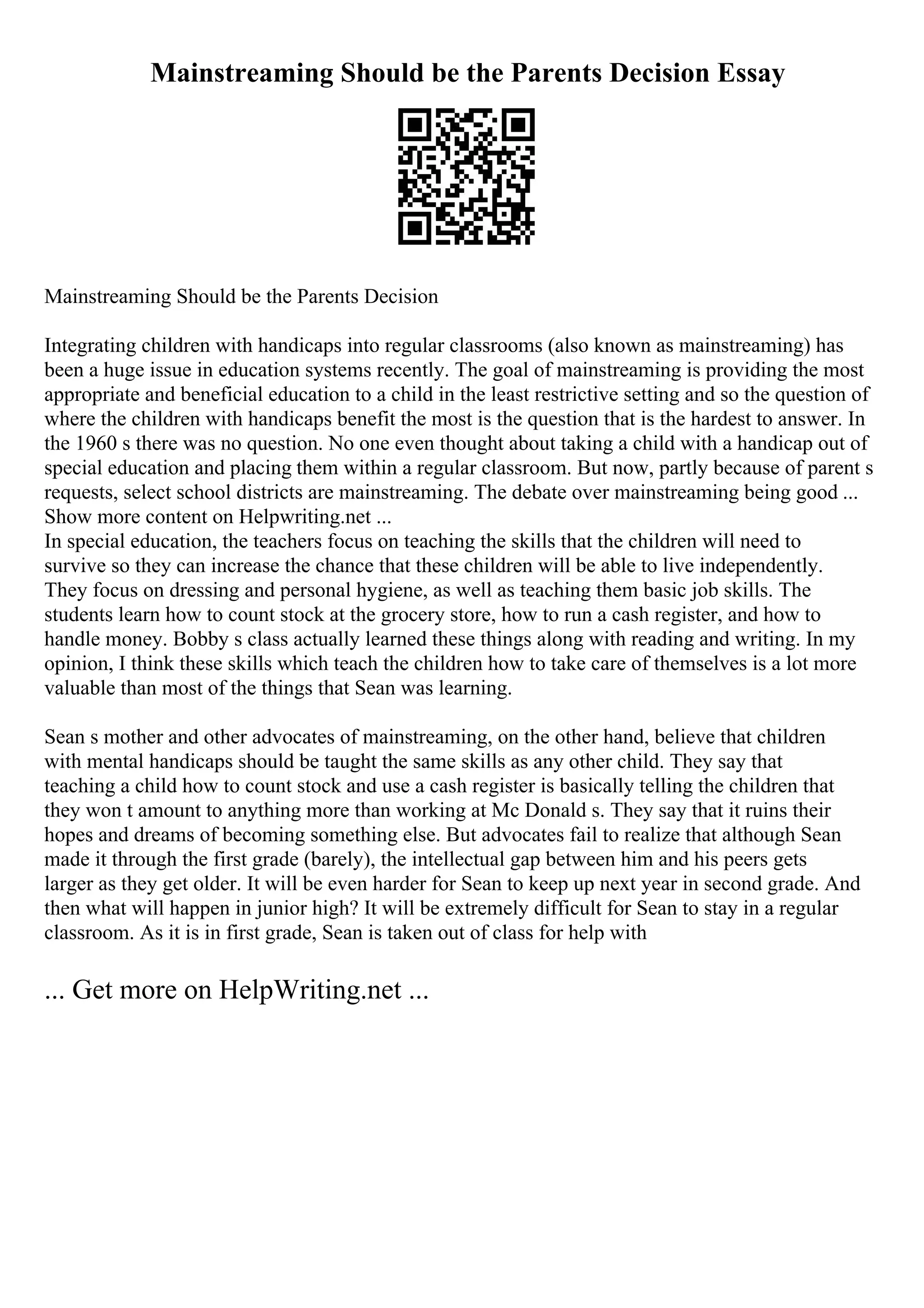 Mainstreaming Should be the Parents Decision Essay
Mainstreaming Should be the Parents Decision
Integrating children with handicaps into regular classrooms (also known as mainstreaming) has
been a huge issue in education systems recently. The goal of mainstreaming is providing the most
appropriate and beneficial education to a child in the least restrictive setting and so the question of
where the children with handicaps benefit the most is the question that is the hardest to answer. In
the 1960 s there was no question. No one even thought about taking a child with a handicap out of
special education and placing them within a regular classroom. But now, partly because of parent s
requests, select school districts are mainstreaming. The debate over mainstreaming being good ...
Show more content on Helpwriting.net ...
In special education, the teachers focus on teaching the skills that the children will need to
survive so they can increase the chance that these children will be able to live independently.
They focus on dressing and personal hygiene, as well as teaching them basic job skills. The
students learn how to count stock at the grocery store, how to run a cash register, and how to
handle money. Bobby s class actually learned these things along with reading and writing. In my
opinion, I think these skills which teach the children how to take care of themselves is a lot more
valuable than most of the things that Sean was learning.
Sean s mother and other advocates of mainstreaming, on the other hand, believe that children
with mental handicaps should be taught the same skills as any other child. They say that
teaching a child how to count stock and use a cash register is basically telling the children that
they won t amount to anything more than working at Mc Donald s. They say that it ruins their
hopes and dreams of becoming something else. But advocates fail to realize that although Sean
made it through the first grade (barely), the intellectual gap between him and his peers gets
larger as they get older. It will be even harder for Sean to keep up next year in second grade. And
then what will happen in junior high? It will be extremely difficult for Sean to stay in a regular
classroom. As it is in first grade, Sean is taken out of class for help with
... Get more on HelpWriting.net ...
 