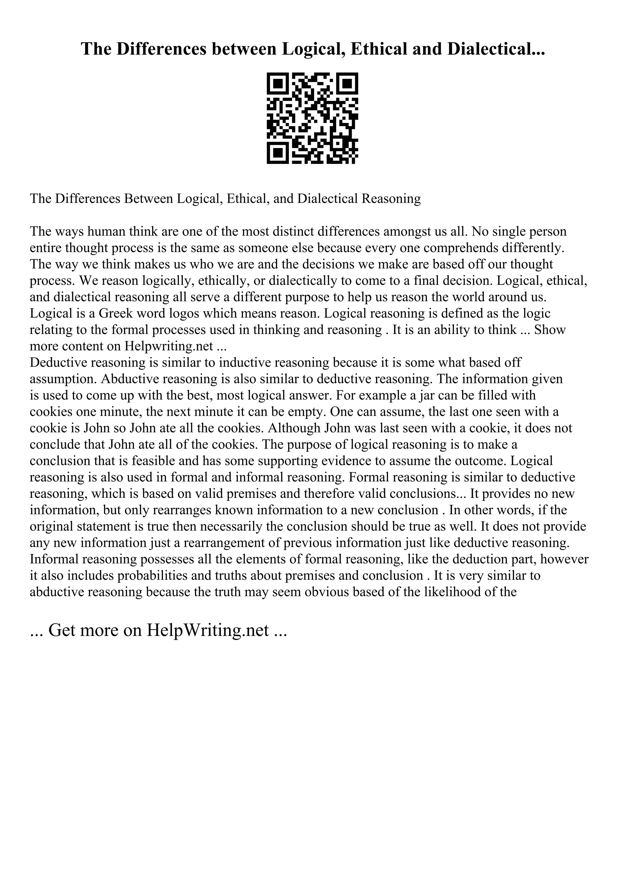 The Differences between Logical, Ethical and Dialectical...
The Differences Between Logical, Ethical, and Dialectical Reasoning
The ways human think are one of the most distinct differences amongst us all. No single person
entire thought process is the same as someone else because every one comprehends differently.
The way we think makes us who we are and the decisions we make are based off our thought
process. We reason logically, ethically, or dialectically to come to a final decision. Logical, ethical,
and dialectical reasoning all serve a different purpose to help us reason the world around us.
Logical is a Greek word logos which means reason. Logical reasoning is defined as the logic
relating to the formal processes used in thinking and reasoning . It is an ability to think ... Show
more content on Helpwriting.net ...
Deductive reasoning is similar to inductive reasoning because it is some what based off
assumption. Abductive reasoning is also similar to deductive reasoning. The information given
is used to come up with the best, most logical answer. For example a jar can be filled with
cookies one minute, the next minute it can be empty. One can assume, the last one seen with a
cookie is John so John ate all the cookies. Although John was last seen with a cookie, it does not
conclude that John ate all of the cookies. The purpose of logical reasoning is to make a
conclusion that is feasible and has some supporting evidence to assume the outcome. Logical
reasoning is also used in formal and informal reasoning. Formal reasoning is similar to deductive
reasoning, which is based on valid premises and therefore valid conclusions... It provides no new
information, but only rearranges known information to a new conclusion . In other words, if the
original statement is true then necessarily the conclusion should be true as well. It does not provide
any new information just a rearrangement of previous information just like deductive reasoning.
Informal reasoning possesses all the elements of formal reasoning, like the deduction part, however
it also includes probabilities and truths about premises and conclusion . It is very similar to
abductive reasoning because the truth may seem obvious based of the likelihood of the
... Get more on HelpWriting.net ...
 