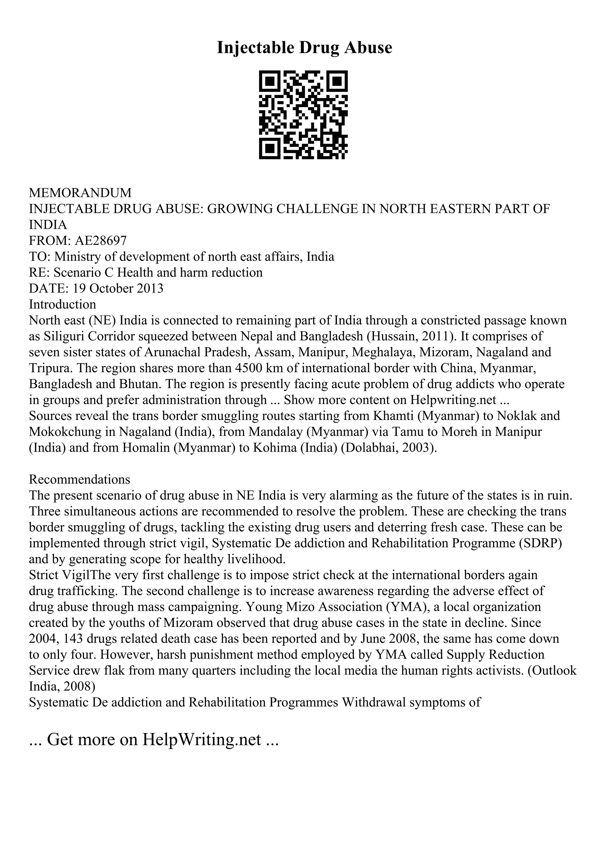 Injectable Drug Abuse
MEMORANDUM
INJECTABLE DRUG ABUSE: GROWING CHALLENGE IN NORTH EASTERN PART OF
INDIA
FROM: AE28697
TO: Ministry of development of north east affairs, India
RE: Scenario C Health and harm reduction
DATE: 19 October 2013
Introduction
North east (NE) India is connected to remaining part of India through a constricted passage known
as Siliguri Corridor squeezed between Nepal and Bangladesh (Hussain, 2011). It comprises of
seven sister states of Arunachal Pradesh, Assam, Manipur, Meghalaya, Mizoram, Nagaland and
Tripura. The region shares more than 4500 km of international border with China, Myanmar,
Bangladesh and Bhutan. The region is presently facing acute problem of drug addicts who operate
in groups and prefer administration through ... Show more content on Helpwriting.net ...
Sources reveal the trans border smuggling routes starting from Khamti (Myanmar) to Noklak and
Mokokchung in Nagaland (India), from Mandalay (Myanmar) via Tamu to Moreh in Manipur
(India) and from Homalin (Myanmar) to Kohima (India) (Dolabhai, 2003).
Recommendations
The present scenario of drug abuse in NE India is very alarming as the future of the states is in ruin.
Three simultaneous actions are recommended to resolve the problem. These are checking the trans
border smuggling of drugs, tackling the existing drug users and deterring fresh case. These can be
implemented through strict vigil, Systematic De addiction and Rehabilitation Programme (SDRP)
and by generating scope for healthy livelihood.
Strict VigilThe very first challenge is to impose strict check at the international borders again
drug trafficking. The second challenge is to increase awareness regarding the adverse effect of
drug abuse through mass campaigning. Young Mizo Association (YMA), a local organization
created by the youths of Mizoram observed that drug abuse cases in the state in decline. Since
2004, 143 drugs related death case has been reported and by June 2008, the same has come down
to only four. However, harsh punishment method employed by YMA called Supply Reduction
Service drew flak from many quarters including the local media the human rights activists. (Outlook
India, 2008)
Systematic De addiction and Rehabilitation Programmes Withdrawal symptoms of
... Get more on HelpWriting.net ...
 