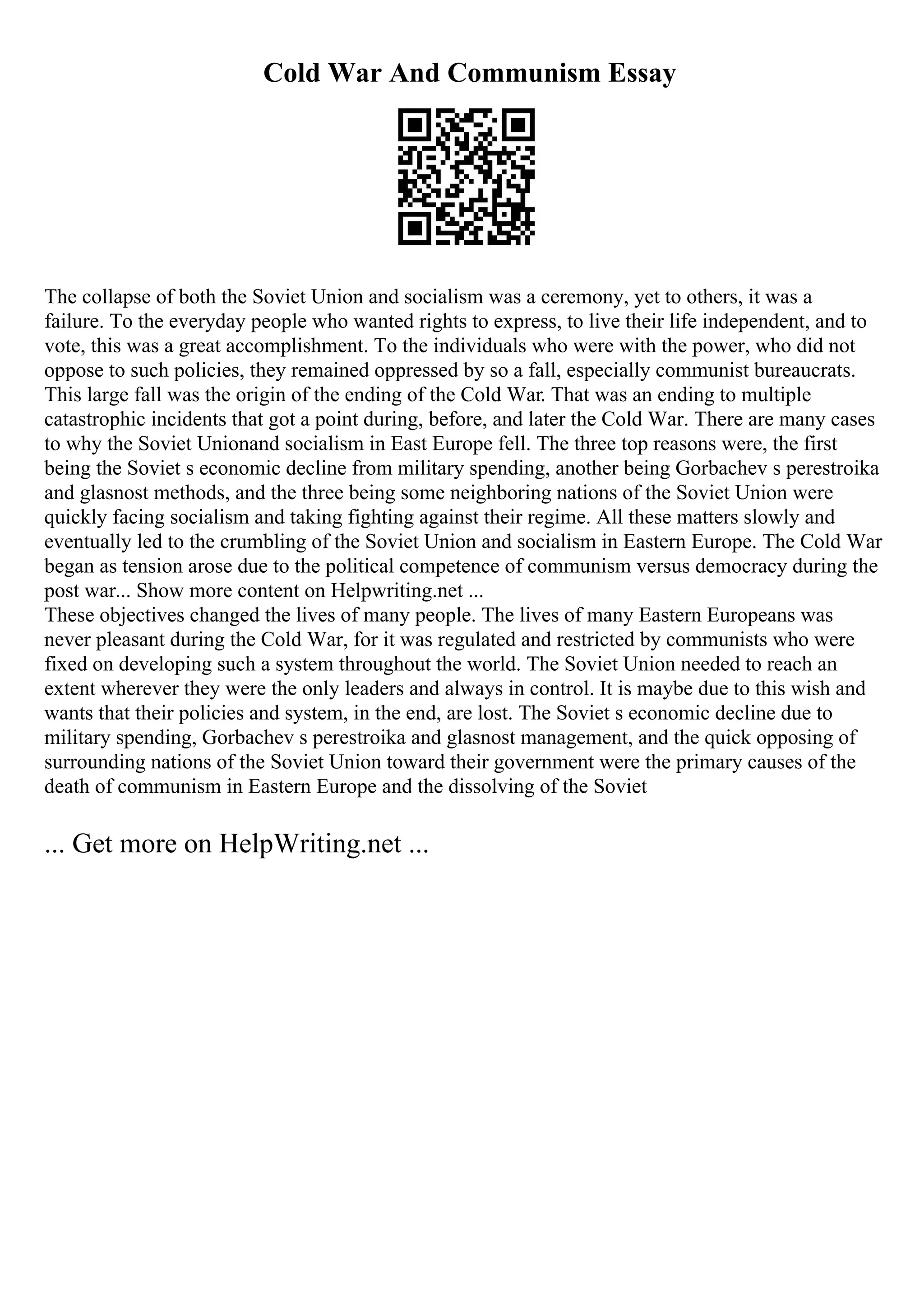 Cold War And Communism Essay
The collapse of both the Soviet Union and socialism was a ceremony, yet to others, it was a
failure. To the everyday people who wanted rights to express, to live their life independent, and to
vote, this was a great accomplishment. To the individuals who were with the power, who did not
oppose to such policies, they remained oppressed by so a fall, especially communist bureaucrats.
This large fall was the origin of the ending of the Cold War. That was an ending to multiple
catastrophic incidents that got a point during, before, and later the Cold War. There are many cases
to why the Soviet Unionand socialism in East Europe fell. The three top reasons were, the first
being the Soviet s economic decline from military spending, another being Gorbachev s perestroika
and glasnost methods, and the three being some neighboring nations of the Soviet Union were
quickly facing socialism and taking fighting against their regime. All these matters slowly and
eventually led to the crumbling of the Soviet Union and socialism in Eastern Europe. The Cold War
began as tension arose due to the political competence of communism versus democracy during the
post war... Show more content on Helpwriting.net ...
These objectives changed the lives of many people. The lives of many Eastern Europeans was
never pleasant during the Cold War, for it was regulated and restricted by communists who were
fixed on developing such a system throughout the world. The Soviet Union needed to reach an
extent wherever they were the only leaders and always in control. It is maybe due to this wish and
wants that their policies and system, in the end, are lost. The Soviet s economic decline due to
military spending, Gorbachev s perestroika and glasnost management, and the quick opposing of
surrounding nations of the Soviet Union toward their government were the primary causes of the
death of communism in Eastern Europe and the dissolving of the Soviet
... Get more on HelpWriting.net ...
 