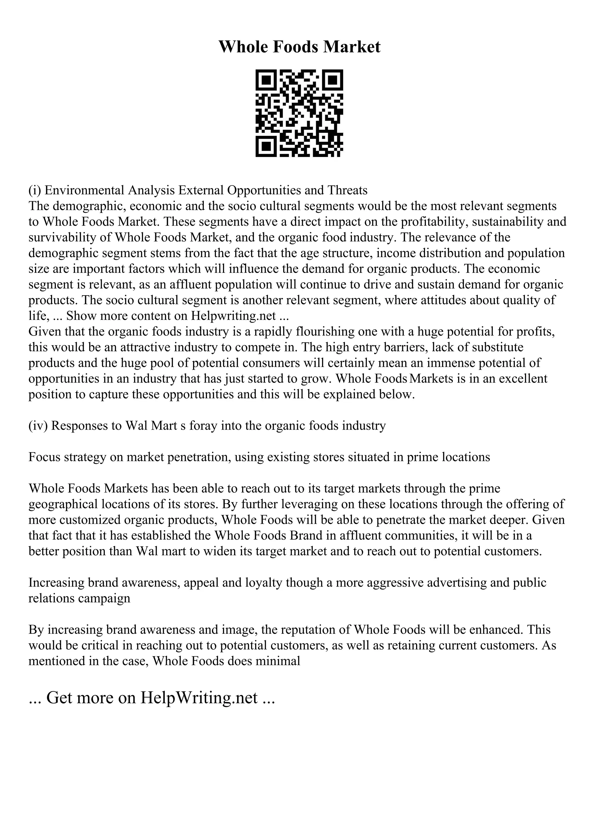 Whole Foods Market
(i) Environmental Analysis External Opportunities and Threats
The demographic, economic and the socio cultural segments would be the most relevant segments
to Whole Foods Market. These segments have a direct impact on the profitability, sustainability and
survivability of Whole Foods Market, and the organic food industry. The relevance of the
demographic segment stems from the fact that the age structure, income distribution and population
size are important factors which will influence the demand for organic products. The economic
segment is relevant, as an affluent population will continue to drive and sustain demand for organic
products. The socio cultural segment is another relevant segment, where attitudes about quality of
life, ... Show more content on Helpwriting.net ...
Given that the organic foods industry is a rapidly flourishing one with a huge potential for profits,
this would be an attractive industry to compete in. The high entry barriers, lack of substitute
products and the huge pool of potential consumers will certainly mean an immense potential of
opportunities in an industry that has just started to grow. Whole FoodsMarkets is in an excellent
position to capture these opportunities and this will be explained below.
(iv) Responses to Wal Mart s foray into the organic foods industry
Focus strategy on market penetration, using existing stores situated in prime locations
Whole Foods Markets has been able to reach out to its target markets through the prime
geographical locations of its stores. By further leveraging on these locations through the offering of
more customized organic products, Whole Foods will be able to penetrate the market deeper. Given
that fact that it has established the Whole Foods Brand in affluent communities, it will be in a
better position than Wal mart to widen its target market and to reach out to potential customers.
Increasing brand awareness, appeal and loyalty though a more aggressive advertising and public
relations campaign
By increasing brand awareness and image, the reputation of Whole Foods will be enhanced. This
would be critical in reaching out to potential customers, as well as retaining current customers. As
mentioned in the case, Whole Foods does minimal
... Get more on HelpWriting.net ...
 