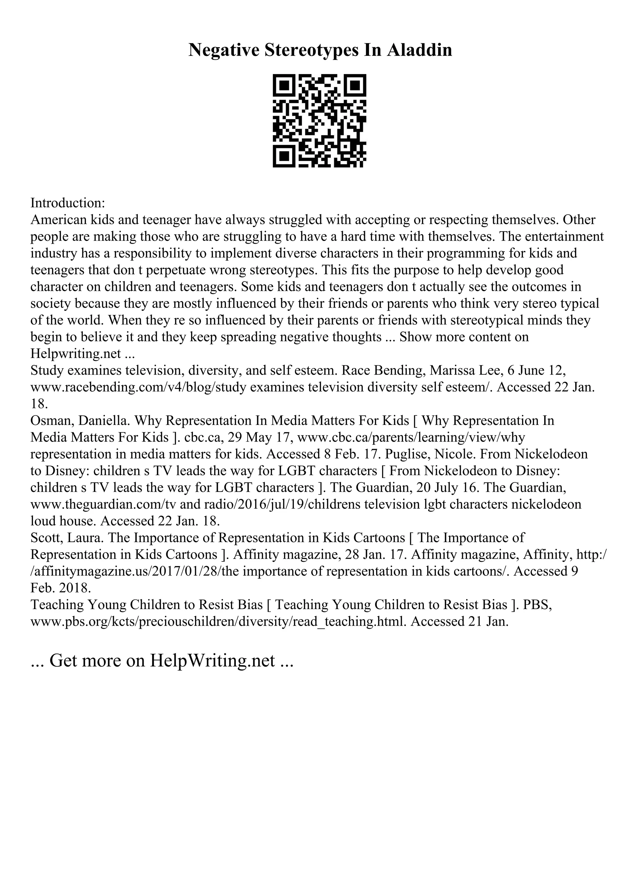 Negative Stereotypes In Aladdin
Introduction:
American kids and teenager have always struggled with accepting or respecting themselves. Other
people are making those who are struggling to have a hard time with themselves. The entertainment
industry has a responsibility to implement diverse characters in their programming for kids and
teenagers that don t perpetuate wrong stereotypes. This fits the purpose to help develop good
character on children and teenagers. Some kids and teenagers don t actually see the outcomes in
society because they are mostly influenced by their friends or parents who think very stereo typical
of the world. When they re so influenced by their parents or friends with stereotypical minds they
begin to believe it and they keep spreading negative thoughts ... Show more content on
Helpwriting.net ...
Study examines television, diversity, and self esteem. Race Bending, Marissa Lee, 6 June 12,
www.racebending.com/v4/blog/study examines television diversity self esteem/. Accessed 22 Jan.
18.
Osman, Daniella. Why Representation In Media Matters For Kids [ Why Representation In
Media Matters For Kids ]. cbc.ca, 29 May 17, www.cbc.ca/parents/learning/view/why
representation in media matters for kids. Accessed 8 Feb. 17. Puglise, Nicole. From Nickelodeon
to Disney: children s TV leads the way for LGBT characters [ From Nickelodeon to Disney:
children s TV leads the way for LGBT characters ]. The Guardian, 20 July 16. The Guardian,
www.theguardian.com/tv and radio/2016/jul/19/childrens television lgbt characters nickelodeon
loud house. Accessed 22 Jan. 18.
Scott, Laura. The Importance of Representation in Kids Cartoons [ The Importance of
Representation in Kids Cartoons ]. Affinity magazine, 28 Jan. 17. Affinity magazine, Affinity, http:/
/affinitymagazine.us/2017/01/28/the importance of representation in kids cartoons/. Accessed 9
Feb. 2018.
Teaching Young Children to Resist Bias [ Teaching Young Children to Resist Bias ]. PBS,
www.pbs.org/kcts/preciouschildren/diversity/read_teaching.html. Accessed 21 Jan.
... Get more on HelpWriting.net ...
 