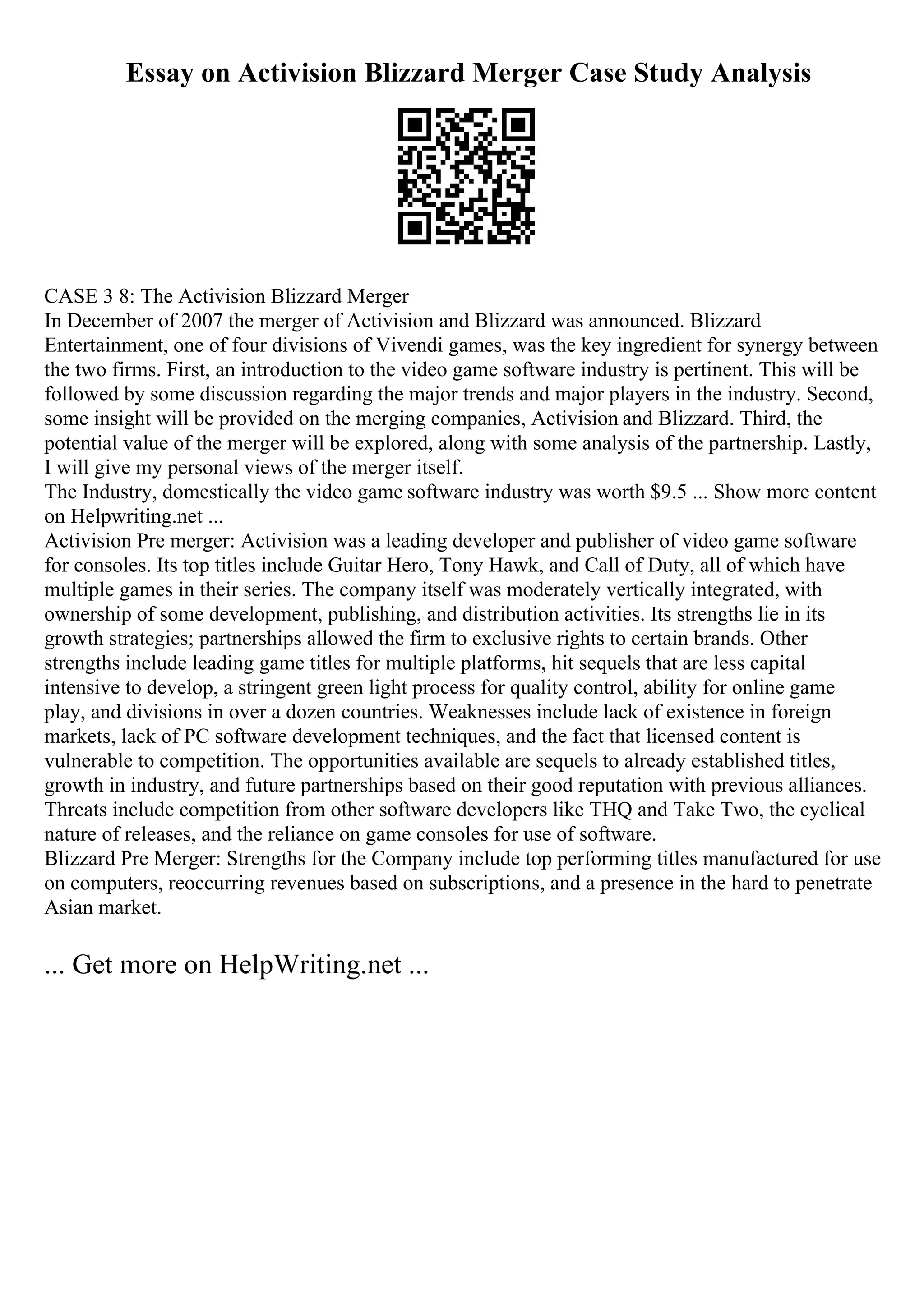 Essay on Activision Blizzard Merger Case Study Analysis
CASE 3 8: The Activision Blizzard Merger
In December of 2007 the merger of Activision and Blizzard was announced. Blizzard
Entertainment, one of four divisions of Vivendi games, was the key ingredient for synergy between
the two firms. First, an introduction to the video game software industry is pertinent. This will be
followed by some discussion regarding the major trends and major players in the industry. Second,
some insight will be provided on the merging companies, Activision and Blizzard. Third, the
potential value of the merger will be explored, along with some analysis of the partnership. Lastly,
I will give my personal views of the merger itself.
The Industry, domestically the video game software industry was worth $9.5 ... Show more content
on Helpwriting.net ...
Activision Pre merger: Activision was a leading developer and publisher of video game software
for consoles. Its top titles include Guitar Hero, Tony Hawk, and Call of Duty, all of which have
multiple games in their series. The company itself was moderately vertically integrated, with
ownership of some development, publishing, and distribution activities. Its strengths lie in its
growth strategies; partnerships allowed the firm to exclusive rights to certain brands. Other
strengths include leading game titles for multiple platforms, hit sequels that are less capital
intensive to develop, a stringent green light process for quality control, ability for online game
play, and divisions in over a dozen countries. Weaknesses include lack of existence in foreign
markets, lack of PC software development techniques, and the fact that licensed content is
vulnerable to competition. The opportunities available are sequels to already established titles,
growth in industry, and future partnerships based on their good reputation with previous alliances.
Threats include competition from other software developers like THQ and Take Two, the cyclical
nature of releases, and the reliance on game consoles for use of software.
Blizzard Pre Merger: Strengths for the Company include top performing titles manufactured for use
on computers, reoccurring revenues based on subscriptions, and a presence in the hard to penetrate
Asian market.
... Get more on HelpWriting.net ...
 