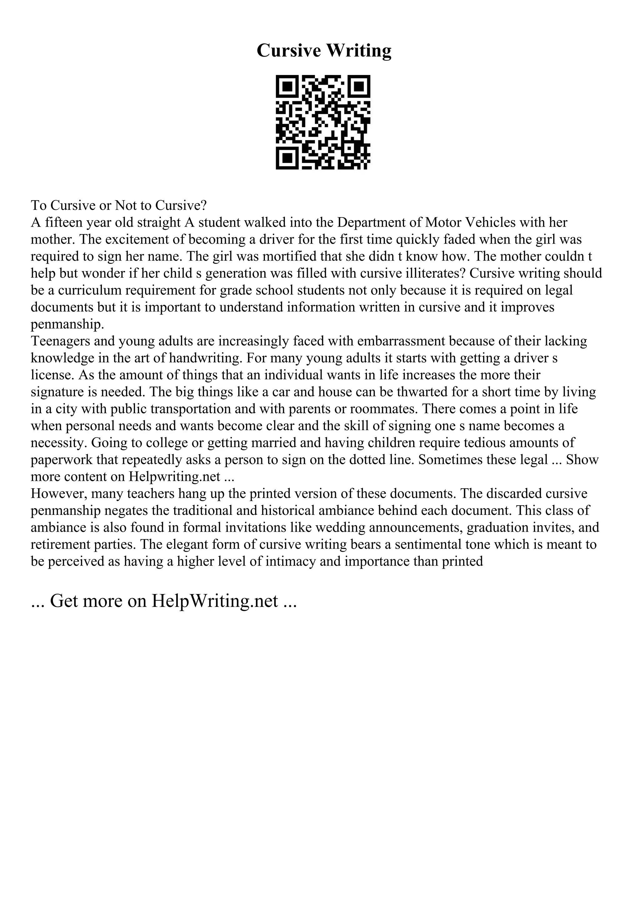 Cursive Writing
To Cursive or Not to Cursive?
A fifteen year old straight A student walked into the Department of Motor Vehicles with her
mother. The excitement of becoming a driver for the first time quickly faded when the girl was
required to sign her name. The girl was mortified that she didn t know how. The mother couldn t
help but wonder if her child s generation was filled with cursive illiterates? Cursive writing should
be a curriculum requirement for grade school students not only because it is required on legal
documents but it is important to understand information written in cursive and it improves
penmanship.
Teenagers and young adults are increasingly faced with embarrassment because of their lacking
knowledge in the art of handwriting. For many young adults it starts with getting a driver s
license. As the amount of things that an individual wants in life increases the more their
signature is needed. The big things like a car and house can be thwarted for a short time by living
in a city with public transportation and with parents or roommates. There comes a point in life
when personal needs and wants become clear and the skill of signing one s name becomes a
necessity. Going to college or getting married and having children require tedious amounts of
paperwork that repeatedly asks a person to sign on the dotted line. Sometimes these legal ... Show
more content on Helpwriting.net ...
However, many teachers hang up the printed version of these documents. The discarded cursive
penmanship negates the traditional and historical ambiance behind each document. This class of
ambiance is also found in formal invitations like wedding announcements, graduation invites, and
retirement parties. The elegant form of cursive writing bears a sentimental tone which is meant to
be perceived as having a higher level of intimacy and importance than printed
... Get more on HelpWriting.net ...
 
