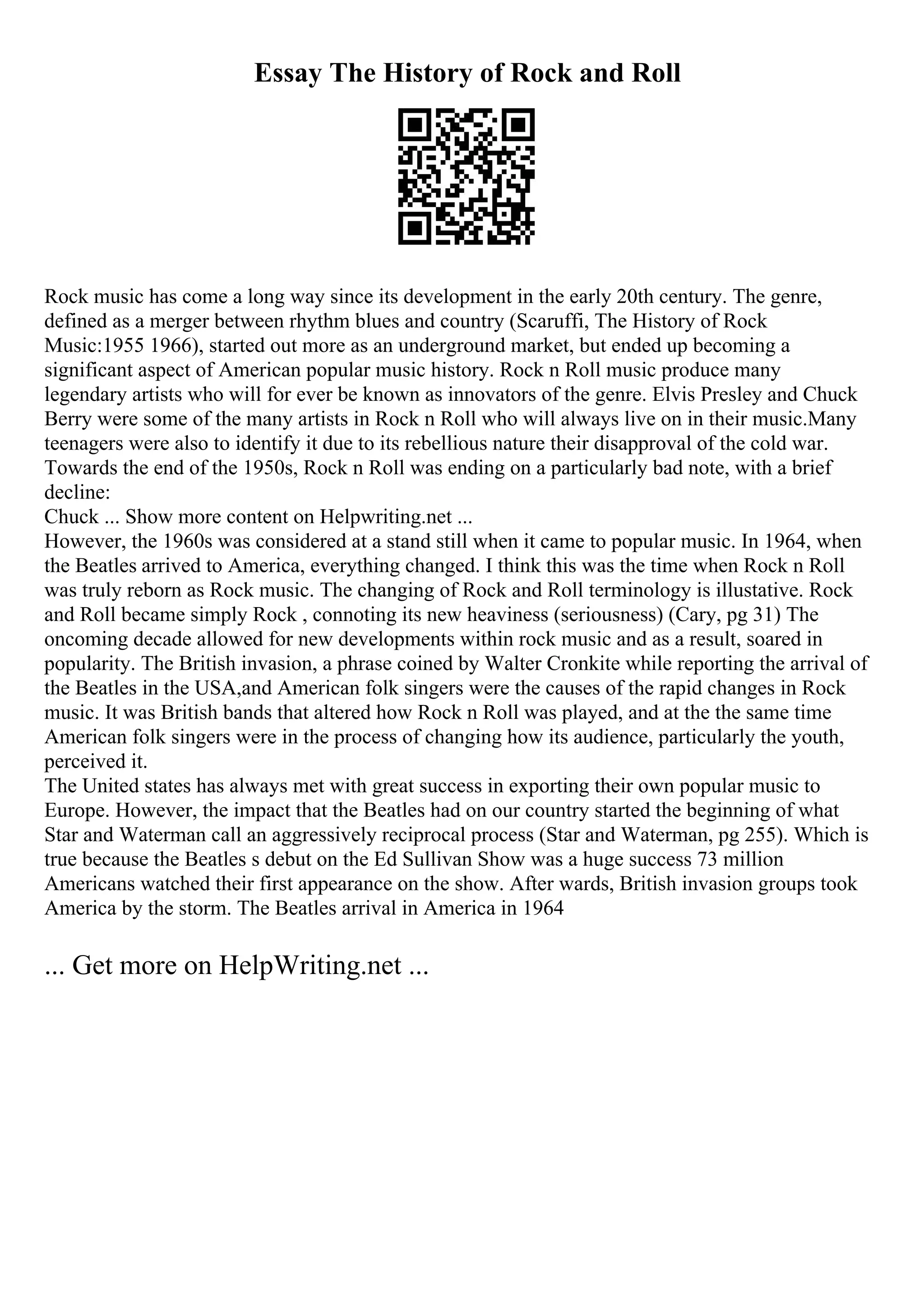 Essay The History of Rock and Roll
Rock music has come a long way since its development in the early 20th century. The genre,
defined as a merger between rhythm blues and country (Scaruffi, The History of Rock
Music:1955 1966), started out more as an underground market, but ended up becoming a
significant aspect of American popular music history. Rock n Roll music produce many
legendary artists who will for ever be known as innovators of the genre. Elvis Presley and Chuck
Berry were some of the many artists in Rock n Roll who will always live on in their music.Many
teenagers were also to identify it due to its rebellious nature their disapproval of the cold war.
Towards the end of the 1950s, Rock n Roll was ending on a particularly bad note, with a brief
decline:
Chuck ... Show more content on Helpwriting.net ...
However, the 1960s was considered at a stand still when it came to popular music. In 1964, when
the Beatles arrived to America, everything changed. I think this was the time when Rock n Roll
was truly reborn as Rock music. The changing of Rock and Roll terminology is illustative. Rock
and Roll became simply Rock , connoting its new heaviness (seriousness) (Cary, pg 31) The
oncoming decade allowed for new developments within rock music and as a result, soared in
popularity. The British invasion, a phrase coined by Walter Cronkite while reporting the arrival of
the Beatles in the USA,and American folk singers were the causes of the rapid changes in Rock
music. It was British bands that altered how Rock n Roll was played, and at the the same time
American folk singers were in the process of changing how its audience, particularly the youth,
perceived it.
The United states has always met with great success in exporting their own popular music to
Europe. However, the impact that the Beatles had on our country started the beginning of what
Star and Waterman call an aggressively reciprocal process (Star and Waterman, pg 255). Which is
true because the Beatles s debut on the Ed Sullivan Show was a huge success 73 million
Americans watched their first appearance on the show. After wards, British invasion groups took
America by the storm. The Beatles arrival in America in 1964
... Get more on HelpWriting.net ...
 