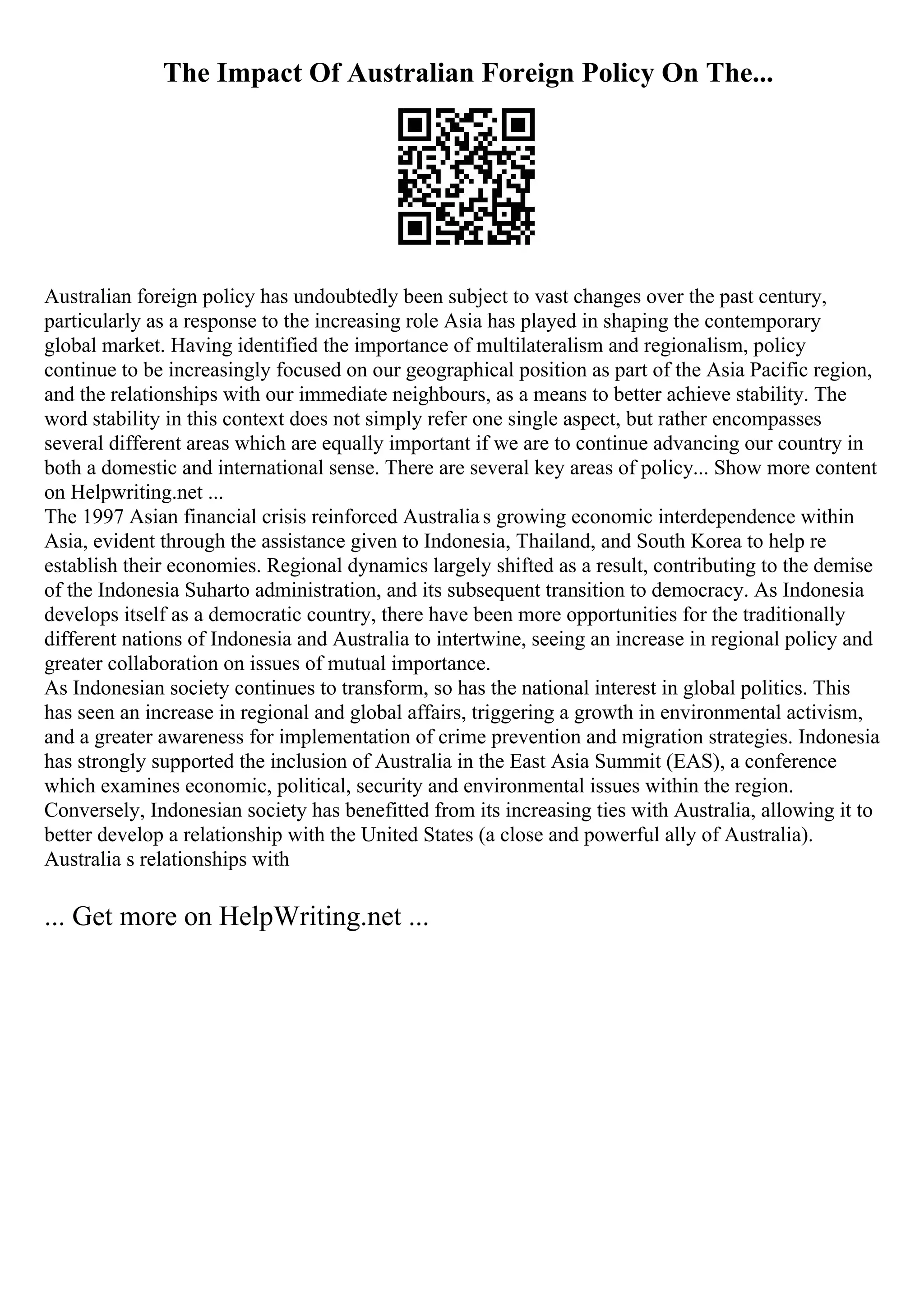 The Impact Of Australian Foreign Policy On The...
Australian foreign policy has undoubtedly been subject to vast changes over the past century,
particularly as a response to the increasing role Asia has played in shaping the contemporary
global market. Having identified the importance of multilateralism and regionalism, policy
continue to be increasingly focused on our geographical position as part of the Asia Pacific region,
and the relationships with our immediate neighbours, as a means to better achieve stability. The
word stability in this context does not simply refer one single aspect, but rather encompasses
several different areas which are equally important if we are to continue advancing our country in
both a domestic and international sense. There are several key areas of policy... Show more content
on Helpwriting.net ...
The 1997 Asian financial crisis reinforced Australias growing economic interdependence within
Asia, evident through the assistance given to Indonesia, Thailand, and South Korea to help re
establish their economies. Regional dynamics largely shifted as a result, contributing to the demise
of the Indonesia Suharto administration, and its subsequent transition to democracy. As Indonesia
develops itself as a democratic country, there have been more opportunities for the traditionally
different nations of Indonesia and Australia to intertwine, seeing an increase in regional policy and
greater collaboration on issues of mutual importance.
As Indonesian society continues to transform, so has the national interest in global politics. This
has seen an increase in regional and global affairs, triggering a growth in environmental activism,
and a greater awareness for implementation of crime prevention and migration strategies. Indonesia
has strongly supported the inclusion of Australia in the East Asia Summit (EAS), a conference
which examines economic, political, security and environmental issues within the region.
Conversely, Indonesian society has benefitted from its increasing ties with Australia, allowing it to
better develop a relationship with the United States (a close and powerful ally of Australia).
Australia s relationships with
... Get more on HelpWriting.net ...
 