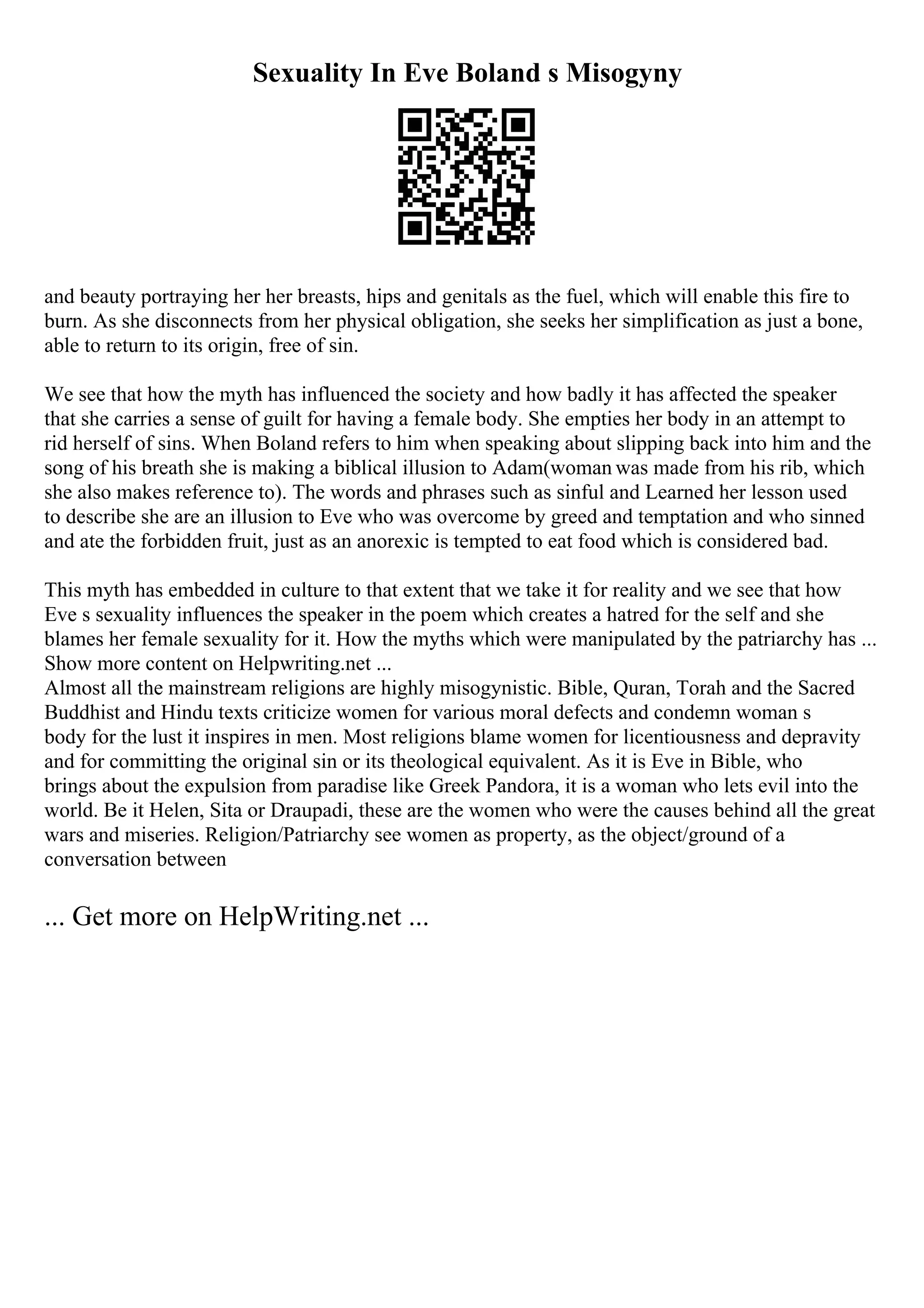 Sexuality In Eve Boland s Misogyny
and beauty portraying her her breasts, hips and genitals as the fuel, which will enable this fire to
burn. As she disconnects from her physical obligation, she seeks her simplification as just a bone,
able to return to its origin, free of sin.
We see that how the myth has influenced the society and how badly it has affected the speaker
that she carries a sense of guilt for having a female body. She empties her body in an attempt to
rid herself of sins. When Boland refers to him when speaking about slipping back into him and the
song of his breath she is making a biblical illusion to Adam(woman was made from his rib, which
she also makes reference to). The words and phrases such as sinful and Learned her lesson used
to describe she are an illusion to Eve who was overcome by greed and temptation and who sinned
and ate the forbidden fruit, just as an anorexic is tempted to eat food which is considered bad.
This myth has embedded in culture to that extent that we take it for reality and we see that how
Eve s sexuality influences the speaker in the poem which creates a hatred for the self and she
blames her female sexuality for it. How the myths which were manipulated by the patriarchy has ...
Show more content on Helpwriting.net ...
Almost all the mainstream religions are highly misogynistic. Bible, Quran, Torah and the Sacred
Buddhist and Hindu texts criticize women for various moral defects and condemn woman s
body for the lust it inspires in men. Most religions blame women for licentiousness and depravity
and for committing the original sin or its theological equivalent. As it is Eve in Bible, who
brings about the expulsion from paradise like Greek Pandora, it is a woman who lets evil into the
world. Be it Helen, Sita or Draupadi, these are the women who were the causes behind all the great
wars and miseries. Religion/Patriarchy see women as property, as the object/ground of a
conversation between
... Get more on HelpWriting.net ...
 