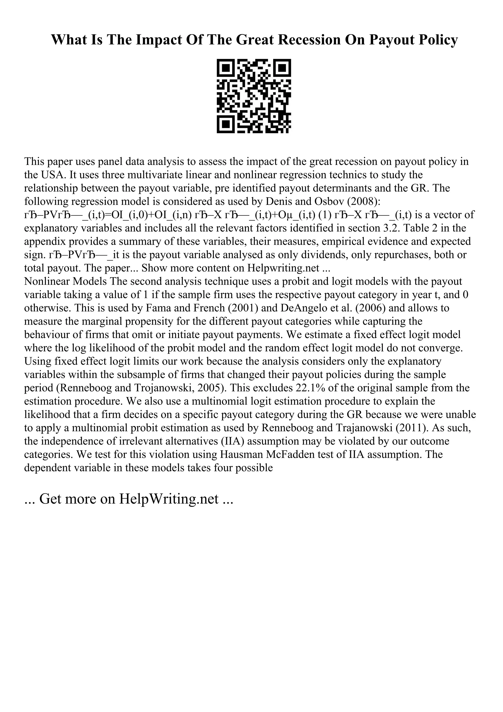 What Is The Impact Of The Great Recession On Payout Policy
This paper uses panel data analysis to assess the impact of the great recession on payout policy in
the USA. It uses three multivariate linear and nonlinear regression technics to study the
relationship between the payout variable, pre identified payout determinants and the GR. The
following regression model is considered as used by Denis and Osbov (2008):
гЂ–PVгЂ—_(i,t)=ОІ_(i,0)+ОІ_(i,n) гЂ–X гЂ—_(i,t)+Оµ_(i,t) (1) гЂ–X гЂ—_(i,t) is a vector of
explanatory variables and includes all the relevant factors identified in section 3.2. Table 2 in the
appendix provides a summary of these variables, their measures, empirical evidence and expected
sign. гЂ–PVгЂ—_it is the payout variable analysed as only dividends, only repurchases, both or
total payout. The paper... Show more content on Helpwriting.net ...
Nonlinear Models The second analysis technique uses a probit and logit models with the payout
variable taking a value of 1 if the sample firm uses the respective payout category in year t, and 0
otherwise. This is used by Fama and French (2001) and DeAngelo et al. (2006) and allows to
measure the marginal propensity for the different payout categories while capturing the
behaviour of firms that omit or initiate payout payments. We estimate a fixed effect logit model
where the log likelihood of the probit model and the random effect logit model do not converge.
Using fixed effect logit limits our work because the analysis considers only the explanatory
variables within the subsample of firms that changed their payout policies during the sample
period (Renneboog and Trojanowski, 2005). This excludes 22.1% of the original sample from the
estimation procedure. We also use a multinomial logit estimation procedure to explain the
likelihood that a firm decides on a specific payout category during the GR because we were unable
to apply a multinomial probit estimation as used by Renneboog and Trajanowski (2011). As such,
the independence of irrelevant alternatives (IIA) assumption may be violated by our outcome
categories. We test for this violation using Hausman McFadden test of IIA assumption. The
dependent variable in these models takes four possible
... Get more on HelpWriting.net ...
 
