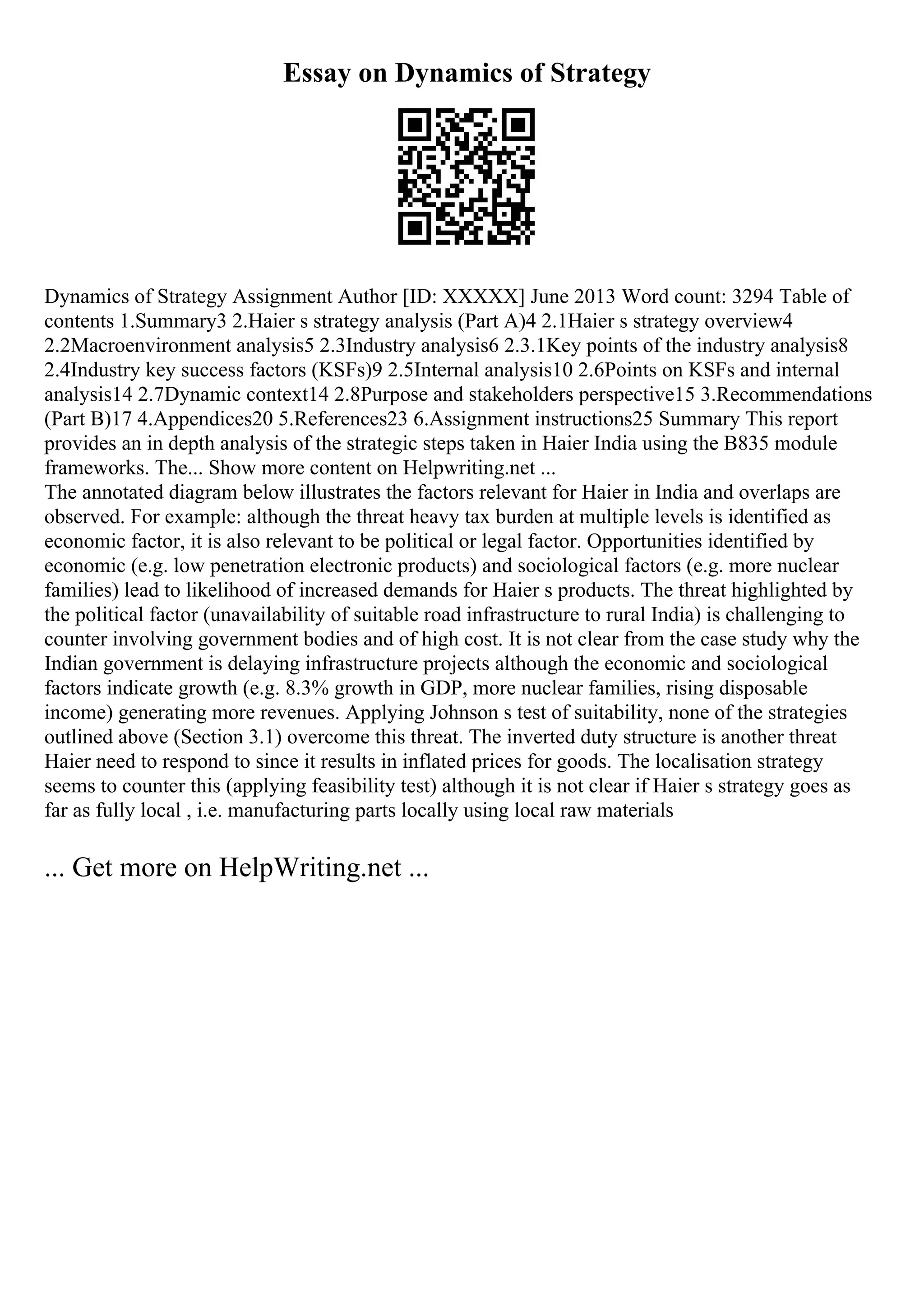 Essay on Dynamics of Strategy
Dynamics of Strategy Assignment Author [ID: XXXXX] June 2013 Word count: 3294 Table of
contents 1.Summary3 2.Haier s strategy analysis (Part A)4 2.1Haier s strategy overview4
2.2Macroenvironment analysis5 2.3Industry analysis6 2.3.1Key points of the industry analysis8
2.4Industry key success factors (KSFs)9 2.5Internal analysis10 2.6Points on KSFs and internal
analysis14 2.7Dynamic context14 2.8Purpose and stakeholders perspective15 3.Recommendations
(Part B)17 4.Appendices20 5.References23 6.Assignment instructions25 Summary This report
provides an in depth analysis of the strategic steps taken in Haier India using the B835 module
frameworks. The... Show more content on Helpwriting.net ...
The annotated diagram below illustrates the factors relevant for Haier in India and overlaps are
observed. For example: although the threat heavy tax burden at multiple levels is identified as
economic factor, it is also relevant to be political or legal factor. Opportunities identified by
economic (e.g. low penetration electronic products) and sociological factors (e.g. more nuclear
families) lead to likelihood of increased demands for Haier s products. The threat highlighted by
the political factor (unavailability of suitable road infrastructure to rural India) is challenging to
counter involving government bodies and of high cost. It is not clear from the case study why the
Indian government is delaying infrastructure projects although the economic and sociological
factors indicate growth (e.g. 8.3% growth in GDP, more nuclear families, rising disposable
income) generating more revenues. Applying Johnson s test of suitability, none of the strategies
outlined above (Section 3.1) overcome this threat. The inverted duty structure is another threat
Haier need to respond to since it results in inflated prices for goods. The localisation strategy
seems to counter this (applying feasibility test) although it is not clear if Haier s strategy goes as
far as fully local , i.e. manufacturing parts locally using local raw materials
... Get more on HelpWriting.net ...
 