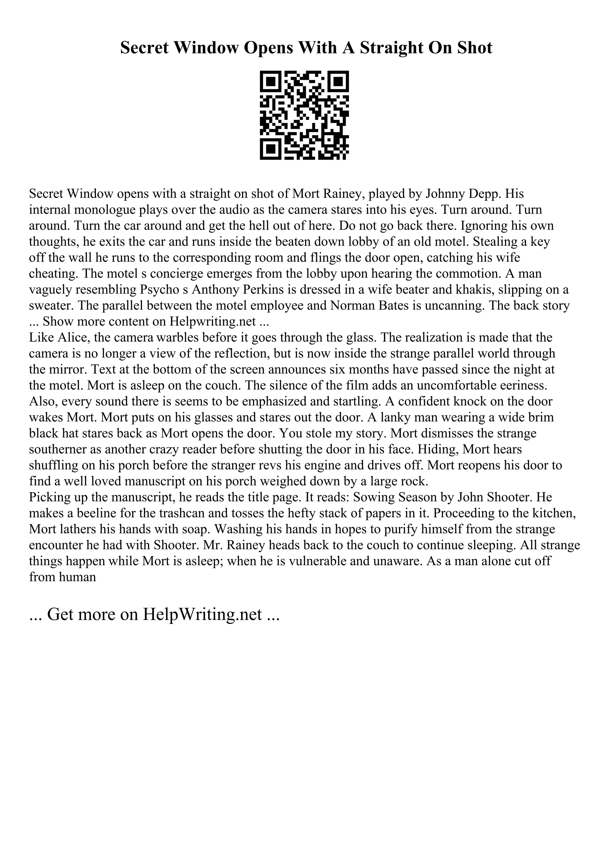 Secret Window Opens With A Straight On Shot
Secret Window opens with a straight on shot of Mort Rainey, played by Johnny Depp. His
internal monologue plays over the audio as the camera stares into his eyes. Turn around. Turn
around. Turn the car around and get the hell out of here. Do not go back there. Ignoring his own
thoughts, he exits the car and runs inside the beaten down lobby of an old motel. Stealing a key
off the wall he runs to the corresponding room and flings the door open, catching his wife
cheating. The motel s concierge emerges from the lobby upon hearing the commotion. A man
vaguely resembling Psycho s Anthony Perkins is dressed in a wife beater and khakis, slipping on a
sweater. The parallel between the motel employee and Norman Bates is uncanning. The back story
... Show more content on Helpwriting.net ...
Like Alice, the camera warbles before it goes through the glass. The realization is made that the
camera is no longer a view of the reflection, but is now inside the strange parallel world through
the mirror. Text at the bottom of the screen announces six months have passed since the night at
the motel. Mort is asleep on the couch. The silence of the film adds an uncomfortable eeriness.
Also, every sound there is seems to be emphasized and startling. A confident knock on the door
wakes Mort. Mort puts on his glasses and stares out the door. A lanky man wearing a wide brim
black hat stares back as Mort opens the door. You stole my story. Mort dismisses the strange
southerner as another crazy reader before shutting the door in his face. Hiding, Mort hears
shuffling on his porch before the stranger revs his engine and drives off. Mort reopens his door to
find a well loved manuscript on his porch weighed down by a large rock.
Picking up the manuscript, he reads the title page. It reads: Sowing Season by John Shooter. He
makes a beeline for the trashcan and tosses the hefty stack of papers in it. Proceeding to the kitchen,
Mort lathers his hands with soap. Washing his hands in hopes to purify himself from the strange
encounter he had with Shooter. Mr. Rainey heads back to the couch to continue sleeping. All strange
things happen while Mort is asleep; when he is vulnerable and unaware. As a man alone cut off
from human
... Get more on HelpWriting.net ...
 