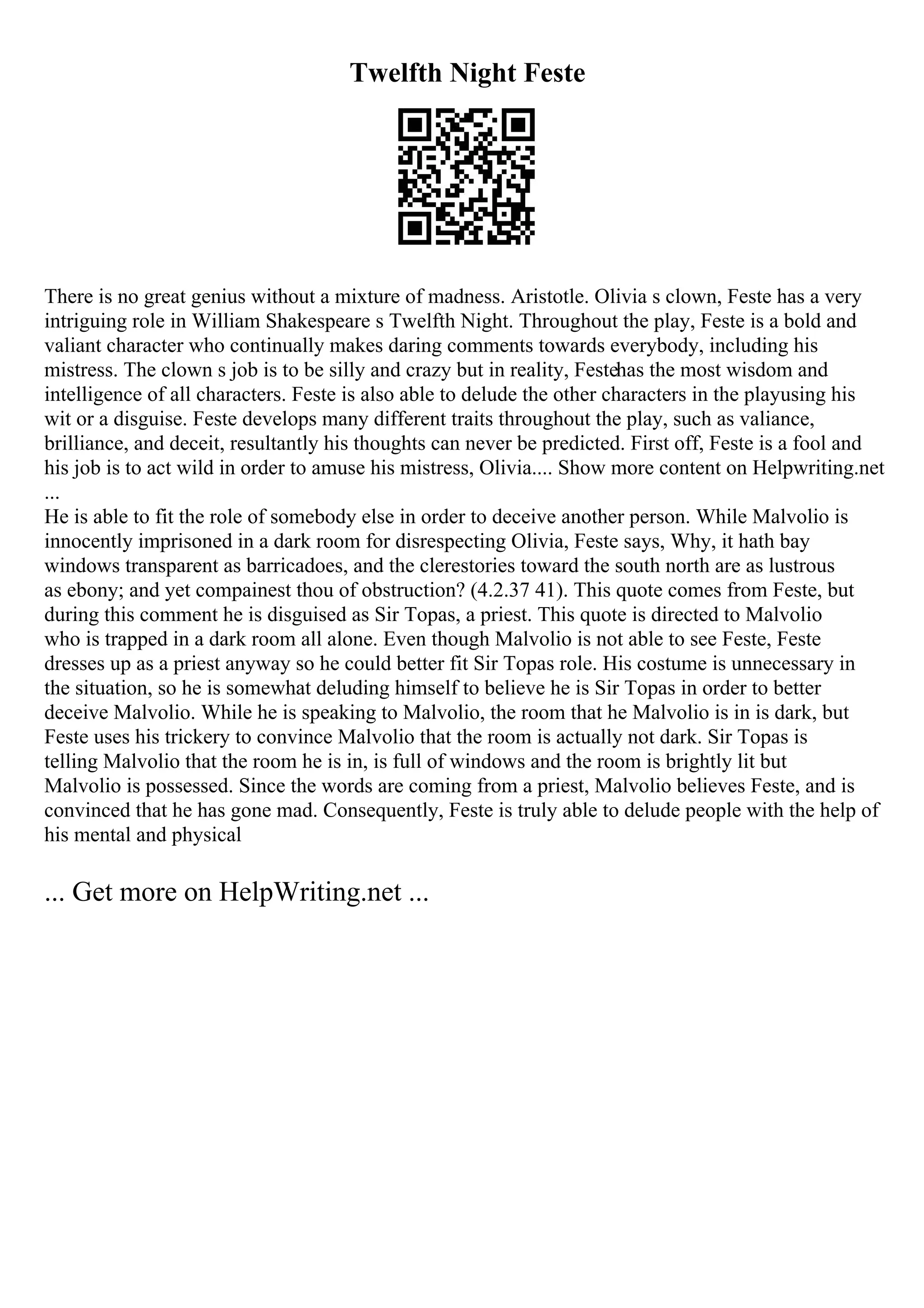 Twelfth Night Feste
There is no great genius without a mixture of madness. Aristotle. Olivia s clown, Feste has a very
intriguing role in William Shakespeare s Twelfth Night. Throughout the play, Feste is a bold and
valiant character who continually makes daring comments towards everybody, including his
mistress. The clown s job is to be silly and crazy but in reality, Festehas the most wisdom and
intelligence of all characters. Feste is also able to delude the other characters in the playusing his
wit or a disguise. Feste develops many different traits throughout the play, such as valiance,
brilliance, and deceit, resultantly his thoughts can never be predicted. First off, Feste is a fool and
his job is to act wild in order to amuse his mistress, Olivia.... Show more content on Helpwriting.net
...
He is able to fit the role of somebody else in order to deceive another person. While Malvolio is
innocently imprisoned in a dark room for disrespecting Olivia, Feste says, Why, it hath bay
windows transparent as barricadoes, and the clerestories toward the south north are as lustrous
as ebony; and yet compainest thou of obstruction? (4.2.37 41). This quote comes from Feste, but
during this comment he is disguised as Sir Topas, a priest. This quote is directed to Malvolio
who is trapped in a dark room all alone. Even though Malvolio is not able to see Feste, Feste
dresses up as a priest anyway so he could better fit Sir Topas role. His costume is unnecessary in
the situation, so he is somewhat deluding himself to believe he is Sir Topas in order to better
deceive Malvolio. While he is speaking to Malvolio, the room that he Malvolio is in is dark, but
Feste uses his trickery to convince Malvolio that the room is actually not dark. Sir Topas is
telling Malvolio that the room he is in, is full of windows and the room is brightly lit but
Malvolio is possessed. Since the words are coming from a priest, Malvolio believes Feste, and is
convinced that he has gone mad. Consequently, Feste is truly able to delude people with the help of
his mental and physical
... Get more on HelpWriting.net ...
 