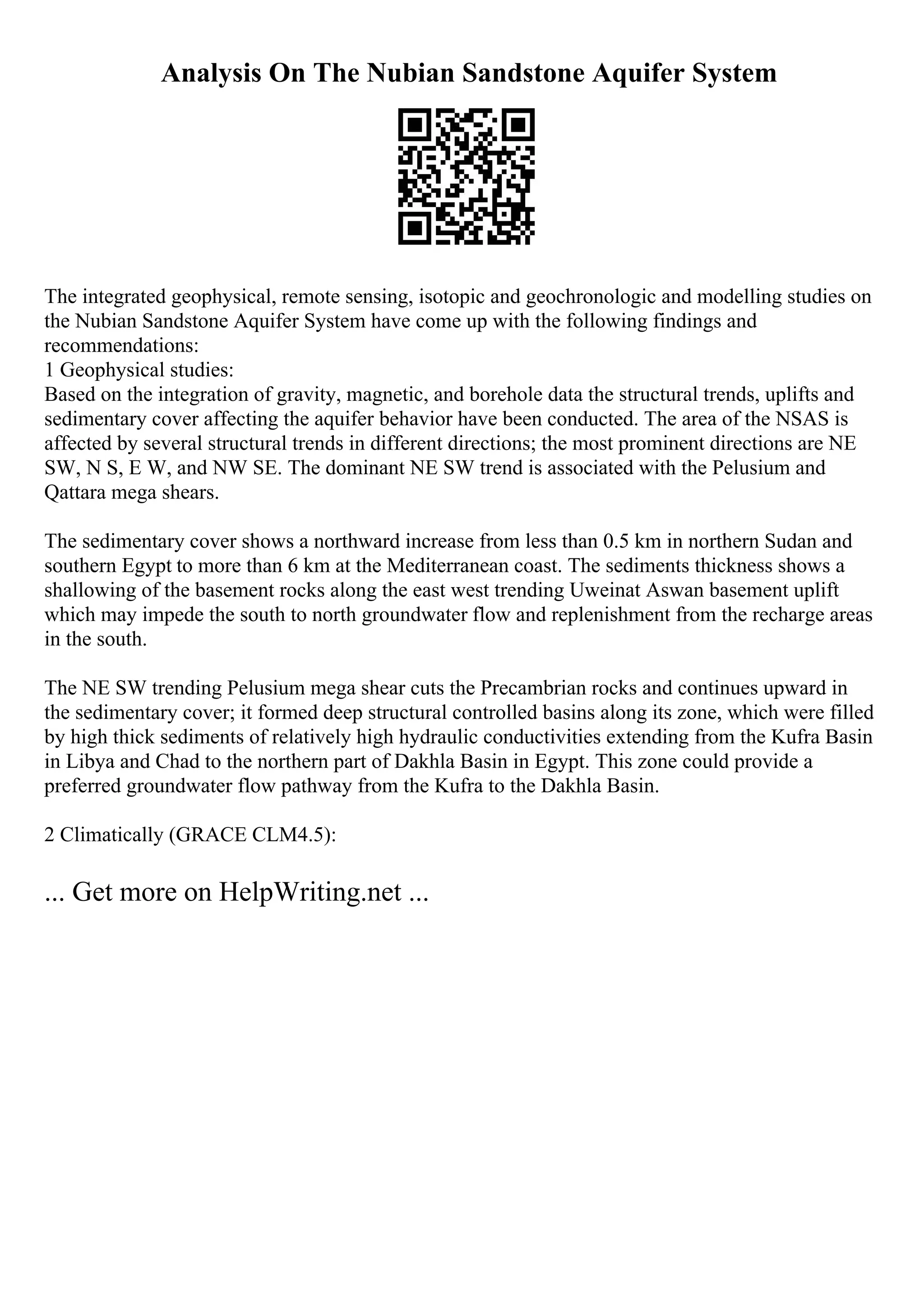 Analysis On The Nubian Sandstone Aquifer System
The integrated geophysical, remote sensing, isotopic and geochronologic and modelling studies on
the Nubian Sandstone Aquifer System have come up with the following findings and
recommendations:
1 Geophysical studies:
Based on the integration of gravity, magnetic, and borehole data the structural trends, uplifts and
sedimentary cover affecting the aquifer behavior have been conducted. The area of the NSAS is
affected by several structural trends in different directions; the most prominent directions are NE
SW, N S, E W, and NW SE. The dominant NE SW trend is associated with the Pelusium and
Qattara mega shears.
The sedimentary cover shows a northward increase from less than 0.5 km in northern Sudan and
southern Egypt to more than 6 km at the Mediterranean coast. The sediments thickness shows a
shallowing of the basement rocks along the east west trending Uweinat Aswan basement uplift
which may impede the south to north groundwater flow and replenishment from the recharge areas
in the south.
The NE SW trending Pelusium mega shear cuts the Precambrian rocks and continues upward in
the sedimentary cover; it formed deep structural controlled basins along its zone, which were filled
by high thick sediments of relatively high hydraulic conductivities extending from the Kufra Basin
in Libya and Chad to the northern part of Dakhla Basin in Egypt. This zone could provide a
preferred groundwater flow pathway from the Kufra to the Dakhla Basin.
2 Climatically (GRACE CLM4.5):
... Get more on HelpWriting.net ...
 