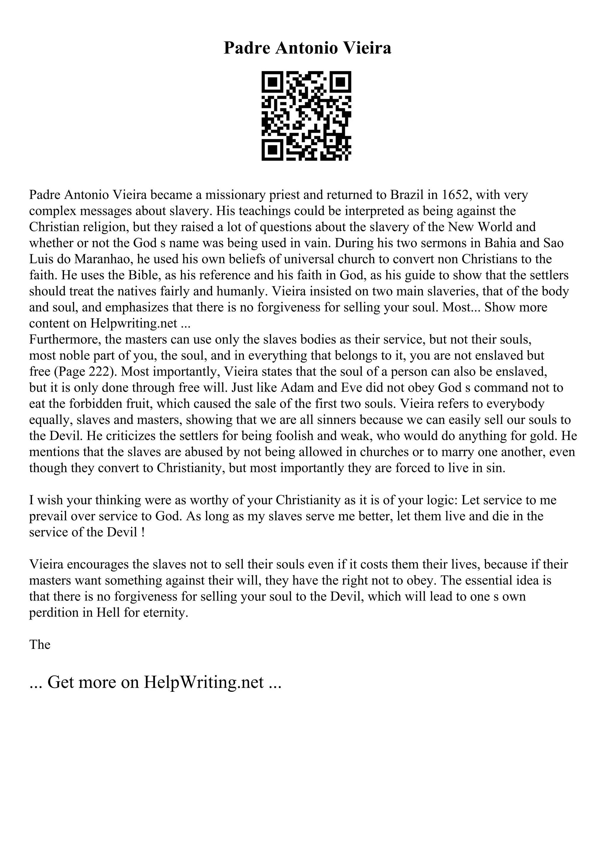 Padre Antonio Vieira
Padre Antonio Vieira became a missionary priest and returned to Brazil in 1652, with very
complex messages about slavery. His teachings could be interpreted as being against the
Christian religion, but they raised a lot of questions about the slavery of the New World and
whether or not the God s name was being used in vain. During his two sermons in Bahia and Sao
Luis do Maranhao, he used his own beliefs of universal church to convert non Christians to the
faith. He uses the Bible, as his reference and his faith in God, as his guide to show that the settlers
should treat the natives fairly and humanly. Vieira insisted on two main slaveries, that of the body
and soul, and emphasizes that there is no forgiveness for selling your soul. Most... Show more
content on Helpwriting.net ...
Furthermore, the masters can use only the slaves bodies as their service, but not their souls,
most noble part of you, the soul, and in everything that belongs to it, you are not enslaved but
free (Page 222). Most importantly, Vieira states that the soul of a person can also be enslaved,
but it is only done through free will. Just like Adam and Eve did not obey God s command not to
eat the forbidden fruit, which caused the sale of the first two souls. Vieira refers to everybody
equally, slaves and masters, showing that we are all sinners because we can easily sell our souls to
the Devil. He criticizes the settlers for being foolish and weak, who would do anything for gold. He
mentions that the slaves are abused by not being allowed in churches or to marry one another, even
though they convert to Christianity, but most importantly they are forced to live in sin.
I wish your thinking were as worthy of your Christianity as it is of your logic: Let service to me
prevail over service to God. As long as my slaves serve me better, let them live and die in the
service of the Devil !
Vieira encourages the slaves not to sell their souls even if it costs them their lives, because if their
masters want something against their will, they have the right not to obey. The essential idea is
that there is no forgiveness for selling your soul to the Devil, which will lead to one s own
perdition in Hell for eternity.
The
... Get more on HelpWriting.net ...
 