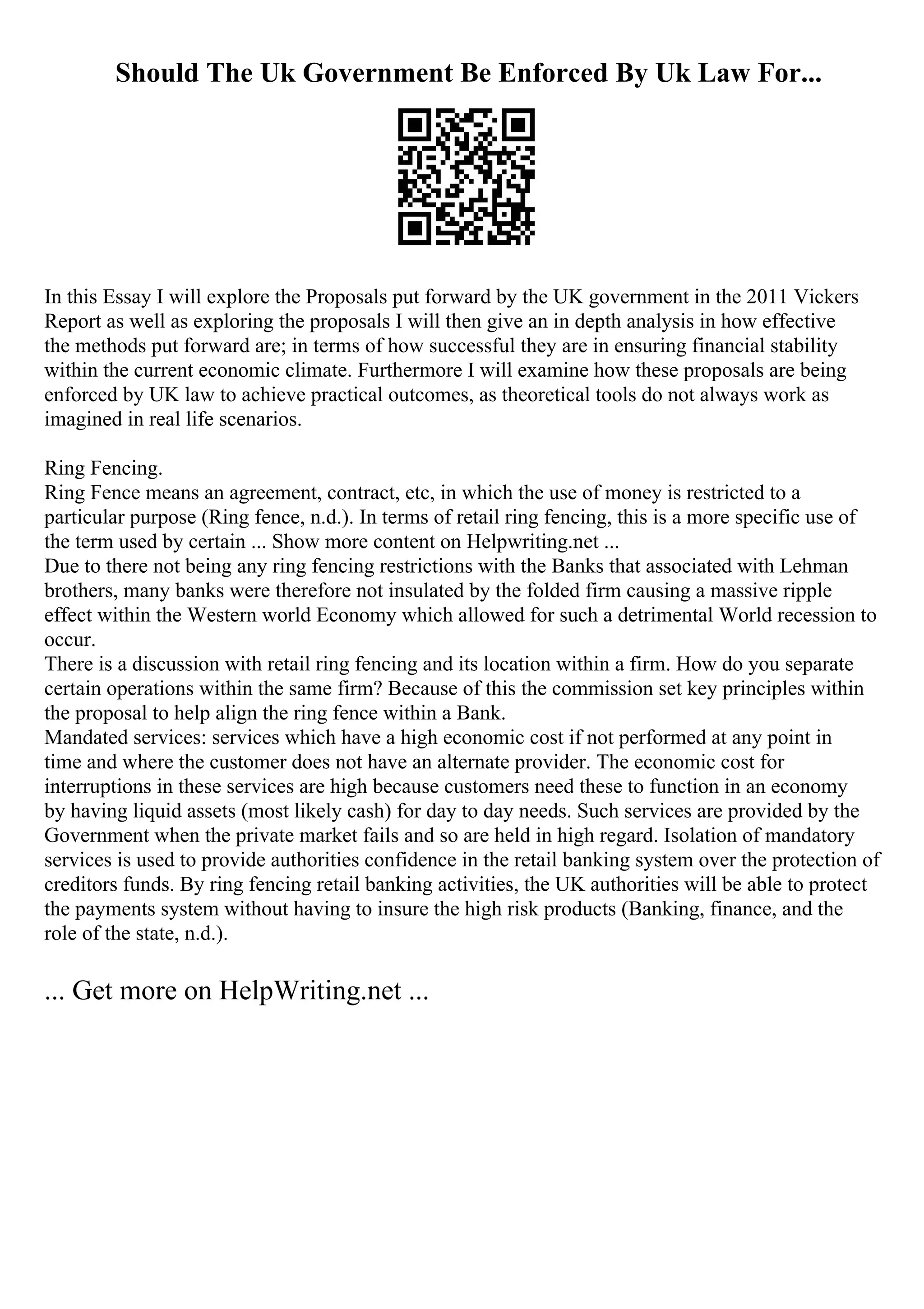 Should The Uk Government Be Enforced By Uk Law For...
In this Essay I will explore the Proposals put forward by the UK government in the 2011 Vickers
Report as well as exploring the proposals I will then give an in depth analysis in how effective
the methods put forward are; in terms of how successful they are in ensuring financial stability
within the current economic climate. Furthermore I will examine how these proposals are being
enforced by UK law to achieve practical outcomes, as theoretical tools do not always work as
imagined in real life scenarios.
Ring Fencing.
Ring Fence means an agreement, contract, etc, in which the use of money is restricted to a
particular purpose (Ring fence, n.d.). In terms of retail ring fencing, this is a more specific use of
the term used by certain ... Show more content on Helpwriting.net ...
Due to there not being any ring fencing restrictions with the Banks that associated with Lehman
brothers, many banks were therefore not insulated by the folded firm causing a massive ripple
effect within the Western world Economy which allowed for such a detrimental World recession to
occur.
There is a discussion with retail ring fencing and its location within a firm. How do you separate
certain operations within the same firm? Because of this the commission set key principles within
the proposal to help align the ring fence within a Bank.
Mandated services: services which have a high economic cost if not performed at any point in
time and where the customer does not have an alternate provider. The economic cost for
interruptions in these services are high because customers need these to function in an economy
by having liquid assets (most likely cash) for day to day needs. Such services are provided by the
Government when the private market fails and so are held in high regard. Isolation of mandatory
services is used to provide authorities confidence in the retail banking system over the protection of
creditors funds. By ring fencing retail banking activities, the UK authorities will be able to protect
the payments system without having to insure the high risk products (Banking, finance, and the
role of the state, n.d.).
... Get more on HelpWriting.net ...
 