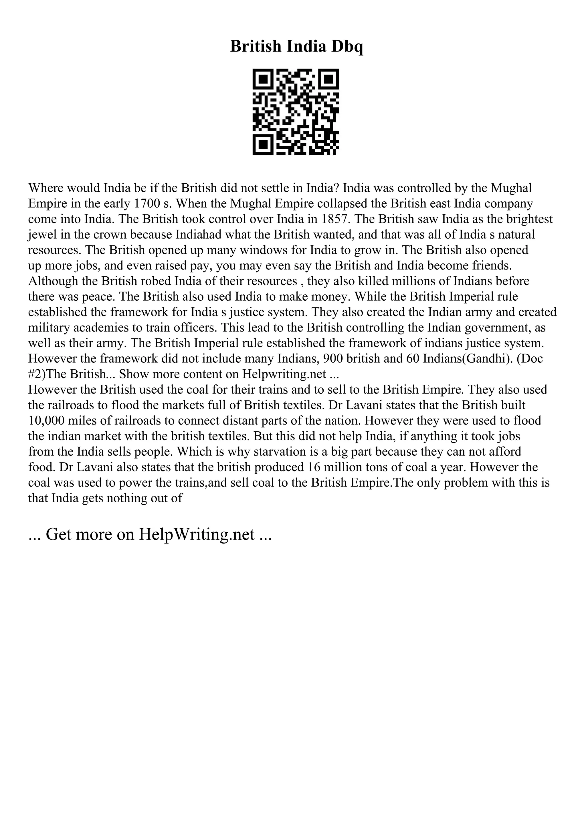 British India Dbq
Where would India be if the British did not settle in India? India was controlled by the Mughal
Empire in the early 1700 s. When the Mughal Empire collapsed the British east India company
come into India. The British took control over India in 1857. The British saw India as the brightest
jewel in the crown because Indiahad what the British wanted, and that was all of India s natural
resources. The British opened up many windows for India to grow in. The British also opened
up more jobs, and even raised pay, you may even say the British and India become friends.
Although the British robed India of their resources , they also killed millions of Indians before
there was peace. The British also used India to make money. While the British Imperial rule
established the framework for India s justice system. They also created the Indian army and created
military academies to train officers. This lead to the British controlling the Indian government, as
well as their army. The British Imperial rule established the framework of indians justice system.
However the framework did not include many Indians, 900 british and 60 Indians(Gandhi). (Doc
#2)The British... Show more content on Helpwriting.net ...
However the British used the coal for their trains and to sell to the British Empire. They also used
the railroads to flood the markets full of British textiles. Dr Lavani states that the British built
10,000 miles of railroads to connect distant parts of the nation. However they were used to flood
the indian market with the british textiles. But this did not help India, if anything it took jobs
from the India sells people. Which is why starvation is a big part because they can not afford
food. Dr Lavani also states that the british produced 16 million tons of coal a year. However the
coal was used to power the trains,and sell coal to the British Empire.The only problem with this is
that India gets nothing out of
... Get more on HelpWriting.net ...
 