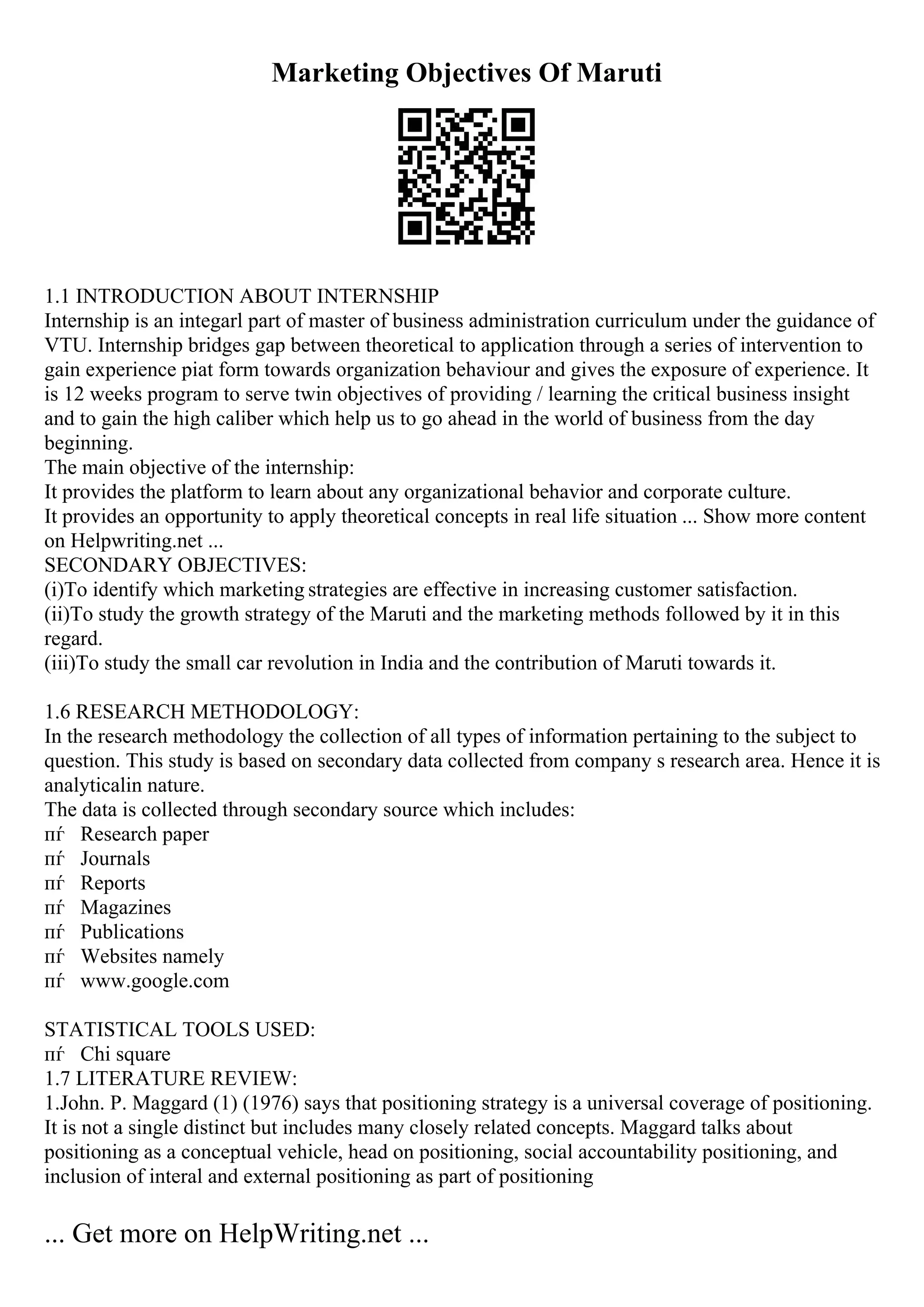 Marketing Objectives Of Maruti
1.1 INTRODUCTION ABOUT INTERNSHIP
Internship is an integarl part of master of business administration curriculum under the guidance of
VTU. Internship bridges gap between theoretical to application through a series of intervention to
gain experience piat form towards organization behaviour and gives the exposure of experience. It
is 12 weeks program to serve twin objectives of providing / learning the critical business insight
and to gain the high caliber which help us to go ahead in the world of business from the day
beginning.
The main objective of the internship:
It provides the platform to learn about any organizational behavior and corporate culture.
It provides an opportunity to apply theoretical concepts in real life situation ... Show more content
on Helpwriting.net ...
SECONDARY OBJECTIVES:
(i)To identify which marketing strategies are effective in increasing customer satisfaction.
(ii)To study the growth strategy of the Maruti and the marketing methods followed by it in this
regard.
(iii)To study the small car revolution in India and the contribution of Maruti towards it.
1.6 RESEARCH METHODOLOGY:
In the research methodology the collection of all types of information pertaining to the subject to
question. This study is based on secondary data collected from company s research area. Hence it is
analyticalin nature.
The data is collected through secondary source which includes:
пѓ Research paper
пѓ Journals
пѓ Reports
пѓ Magazines
пѓ Publications
пѓ Websites namely
пѓ www.google.com
STATISTICAL TOOLS USED:
пѓ Chi square
1.7 LITERATURE REVIEW:
1.John. P. Maggard (1) (1976) says that positioning strategy is a universal coverage of positioning.
It is not a single distinct but includes many closely related concepts. Maggard talks about
positioning as a conceptual vehicle, head on positioning, social accountability positioning, and
inclusion of interal and external positioning as part of positioning
... Get more on HelpWriting.net ...
 