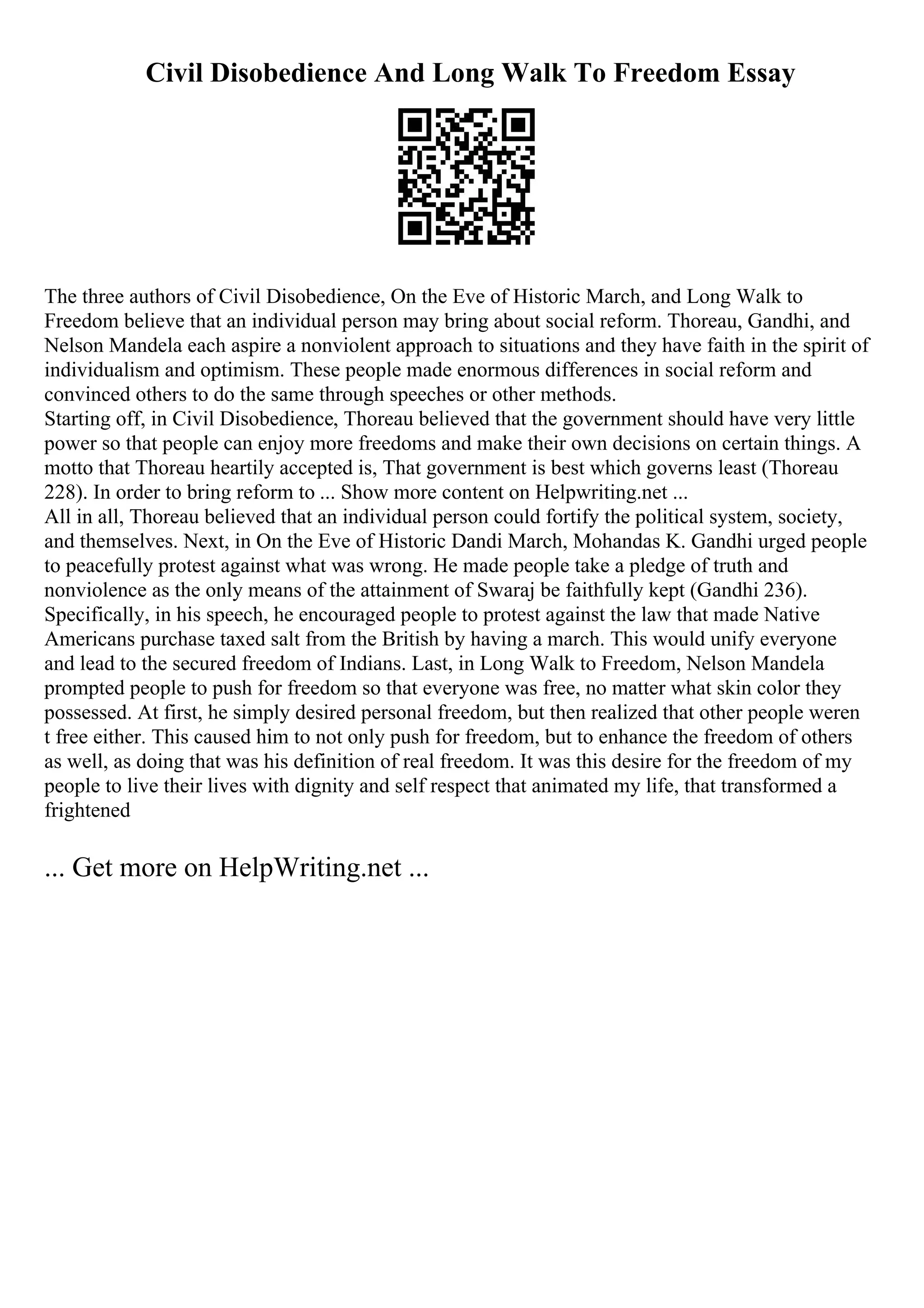 Civil Disobedience And Long Walk To Freedom Essay
The three authors of Civil Disobedience, On the Eve of Historic March, and Long Walk to
Freedom believe that an individual person may bring about social reform. Thoreau, Gandhi, and
Nelson Mandela each aspire a nonviolent approach to situations and they have faith in the spirit of
individualism and optimism. These people made enormous differences in social reform and
convinced others to do the same through speeches or other methods.
Starting off, in Civil Disobedience, Thoreau believed that the government should have very little
power so that people can enjoy more freedoms and make their own decisions on certain things. A
motto that Thoreau heartily accepted is, That government is best which governs least (Thoreau
228). In order to bring reform to ... Show more content on Helpwriting.net ...
All in all, Thoreau believed that an individual person could fortify the political system, society,
and themselves. Next, in On the Eve of Historic Dandi March, Mohandas K. Gandhi urged people
to peacefully protest against what was wrong. He made people take a pledge of truth and
nonviolence as the only means of the attainment of Swaraj be faithfully kept (Gandhi 236).
Specifically, in his speech, he encouraged people to protest against the law that made Native
Americans purchase taxed salt from the British by having a march. This would unify everyone
and lead to the secured freedom of Indians. Last, in Long Walk to Freedom, Nelson Mandela
prompted people to push for freedom so that everyone was free, no matter what skin color they
possessed. At first, he simply desired personal freedom, but then realized that other people weren
t free either. This caused him to not only push for freedom, but to enhance the freedom of others
as well, as doing that was his definition of real freedom. It was this desire for the freedom of my
people to live their lives with dignity and self respect that animated my life, that transformed a
frightened
... Get more on HelpWriting.net ...
 