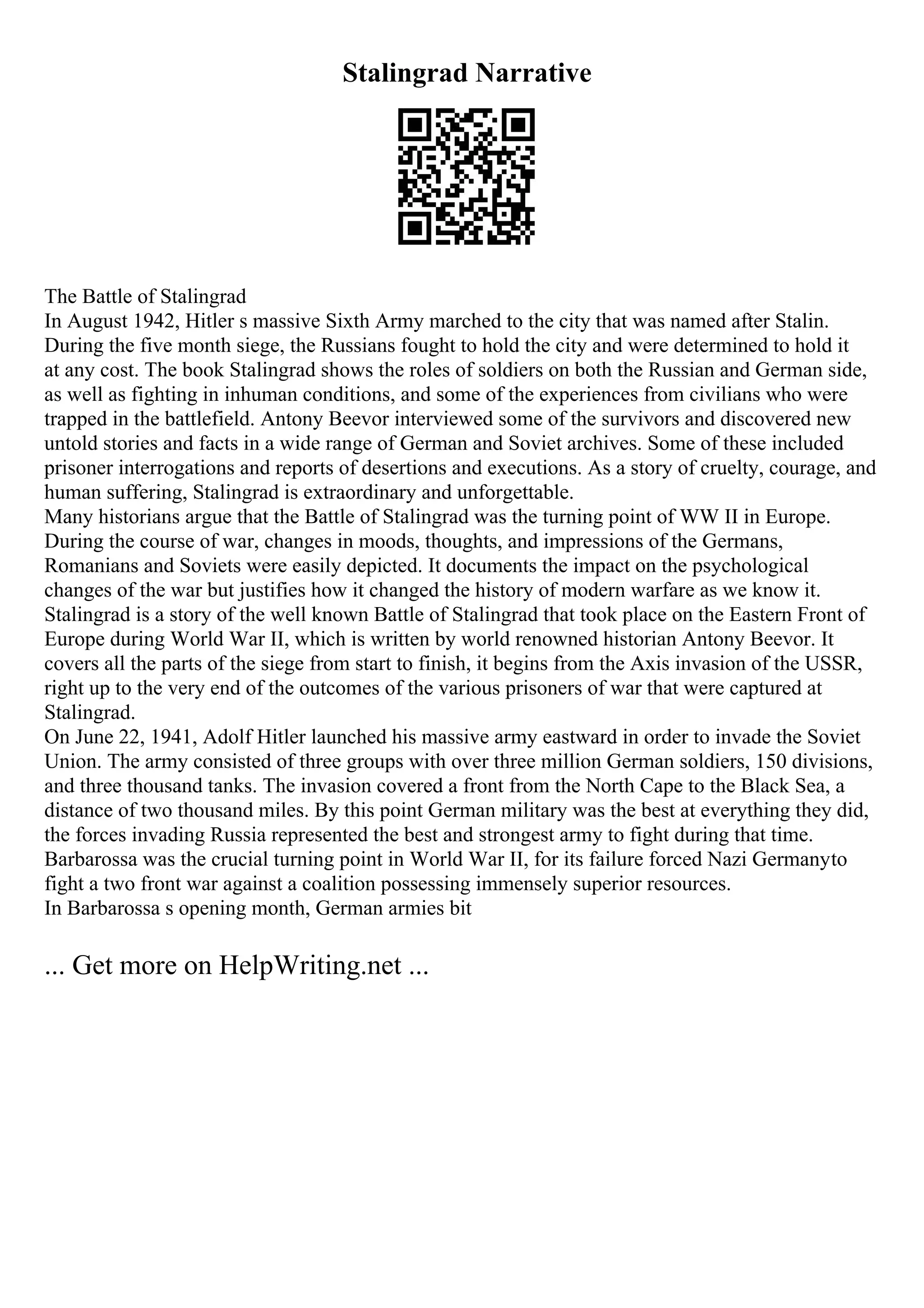 Stalingrad Narrative
The Battle of Stalingrad
In August 1942, Hitler s massive Sixth Army marched to the city that was named after Stalin.
During the five month siege, the Russians fought to hold the city and were determined to hold it
at any cost. The book Stalingrad shows the roles of soldiers on both the Russian and German side,
as well as fighting in inhuman conditions, and some of the experiences from civilians who were
trapped in the battlefield. Antony Beevor interviewed some of the survivors and discovered new
untold stories and facts in a wide range of German and Soviet archives. Some of these included
prisoner interrogations and reports of desertions and executions. As a story of cruelty, courage, and
human suffering, Stalingrad is extraordinary and unforgettable.
Many historians argue that the Battle of Stalingrad was the turning point of WW II in Europe.
During the course of war, changes in moods, thoughts, and impressions of the Germans,
Romanians and Soviets were easily depicted. It documents the impact on the psychological
changes of the war but justifies how it changed the history of modern warfare as we know it.
Stalingrad is a story of the well known Battle of Stalingrad that took place on the Eastern Front of
Europe during World War II, which is written by world renowned historian Antony Beevor. It
covers all the parts of the siege from start to finish, it begins from the Axis invasion of the USSR,
right up to the very end of the outcomes of the various prisoners of war that were captured at
Stalingrad.
On June 22, 1941, Adolf Hitler launched his massive army eastward in order to invade the Soviet
Union. The army consisted of three groups with over three million German soldiers, 150 divisions,
and three thousand tanks. The invasion covered a front from the North Cape to the Black Sea, a
distance of two thousand miles. By this point German military was the best at everything they did,
the forces invading Russia represented the best and strongest army to fight during that time.
Barbarossa was the crucial turning point in World War II, for its failure forced Nazi Germanyto
fight a two front war against a coalition possessing immensely superior resources.
In Barbarossa s opening month, German armies bit
... Get more on HelpWriting.net ...
 