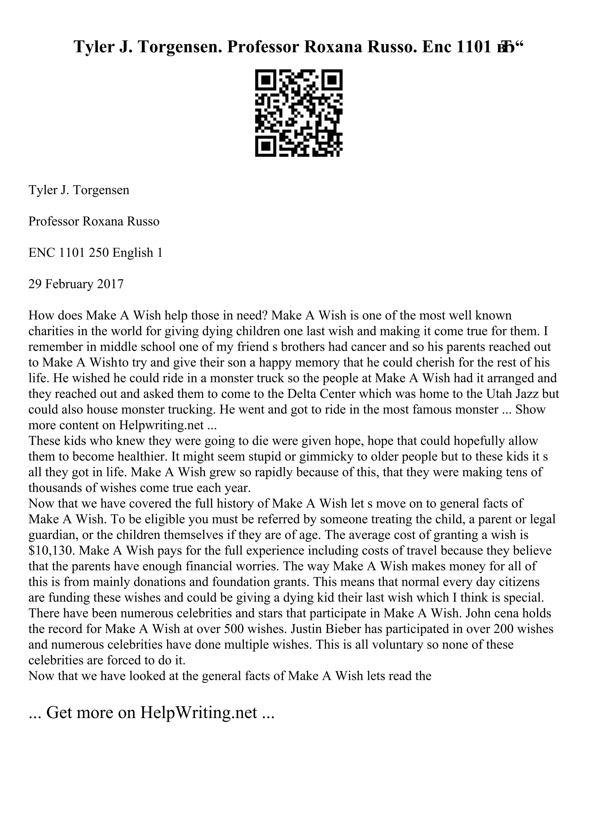 Tyler J. Torgensen. Professor Roxana Russo. Enc 1101 в
Ђ“
Tyler J. Torgensen
Professor Roxana Russo
ENC 1101 250 English 1
29 February 2017
How does Make A Wish help those in need? Make A Wish is one of the most well known
charities in the world for giving dying children one last wish and making it come true for them. I
remember in middle school one of my friend s brothers had cancer and so his parents reached out
to Make A Wishto try and give their son a happy memory that he could cherish for the rest of his
life. He wished he could ride in a monster truck so the people at Make A Wish had it arranged and
they reached out and asked them to come to the Delta Center which was home to the Utah Jazz but
could also house monster trucking. He went and got to ride in the most famous monster ... Show
more content on Helpwriting.net ...
These kids who knew they were going to die were given hope, hope that could hopefully allow
them to become healthier. It might seem stupid or gimmicky to older people but to these kids it s
all they got in life. Make A Wish grew so rapidly because of this, that they were making tens of
thousands of wishes come true each year.
Now that we have covered the full history of Make A Wish let s move on to general facts of
Make A Wish. To be eligible you must be referred by someone treating the child, a parent or legal
guardian, or the children themselves if they are of age. The average cost of granting a wish is
$10,130. Make A Wish pays for the full experience including costs of travel because they believe
that the parents have enough financial worries. The way Make A Wish makes money for all of
this is from mainly donations and foundation grants. This means that normal every day citizens
are funding these wishes and could be giving a dying kid their last wish which I think is special.
There have been numerous celebrities and stars that participate in Make A Wish. John cena holds
the record for Make A Wish at over 500 wishes. Justin Bieber has participated in over 200 wishes
and numerous celebrities have done multiple wishes. This is all voluntary so none of these
celebrities are forced to do it.
Now that we have looked at the general facts of Make A Wish lets read the
... Get more on HelpWriting.net ...
 