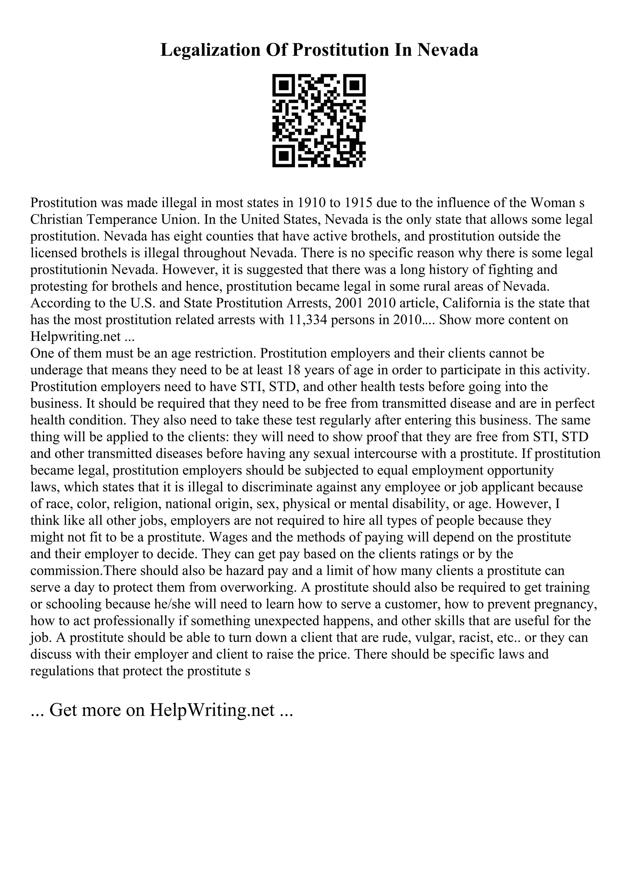 Legalization Of Prostitution In Nevada
Prostitution was made illegal in most states in 1910 to 1915 due to the influence of the Woman s
Christian Temperance Union. In the United States, Nevada is the only state that allows some legal
prostitution. Nevada has eight counties that have active brothels, and prostitution outside the
licensed brothels is illegal throughout Nevada. There is no specific reason why there is some legal
prostitutionin Nevada. However, it is suggested that there was a long history of fighting and
protesting for brothels and hence, prostitution became legal in some rural areas of Nevada.
According to the U.S. and State Prostitution Arrests, 2001 2010 article, California is the state that
has the most prostitution related arrests with 11,334 persons in 2010.... Show more content on
Helpwriting.net ...
One of them must be an age restriction. Prostitution employers and their clients cannot be
underage that means they need to be at least 18 years of age in order to participate in this activity.
Prostitution employers need to have STI, STD, and other health tests before going into the
business. It should be required that they need to be free from transmitted disease and are in perfect
health condition. They also need to take these test regularly after entering this business. The same
thing will be applied to the clients: they will need to show proof that they are free from STI, STD
and other transmitted diseases before having any sexual intercourse with a prostitute. If prostitution
became legal, prostitution employers should be subjected to equal employment opportunity
laws, which states that it is illegal to discriminate against any employee or job applicant because
of race, color, religion, national origin, sex, physical or mental disability, or age. However, I
think like all other jobs, employers are not required to hire all types of people because they
might not fit to be a prostitute. Wages and the methods of paying will depend on the prostitute
and their employer to decide. They can get pay based on the clients ratings or by the
commission.There should also be hazard pay and a limit of how many clients a prostitute can
serve a day to protect them from overworking. A prostitute should also be required to get training
or schooling because he/she will need to learn how to serve a customer, how to prevent pregnancy,
how to act professionally if something unexpected happens, and other skills that are useful for the
job. A prostitute should be able to turn down a client that are rude, vulgar, racist, etc.. or they can
discuss with their employer and client to raise the price. There should be specific laws and
regulations that protect the prostitute s
... Get more on HelpWriting.net ...
 