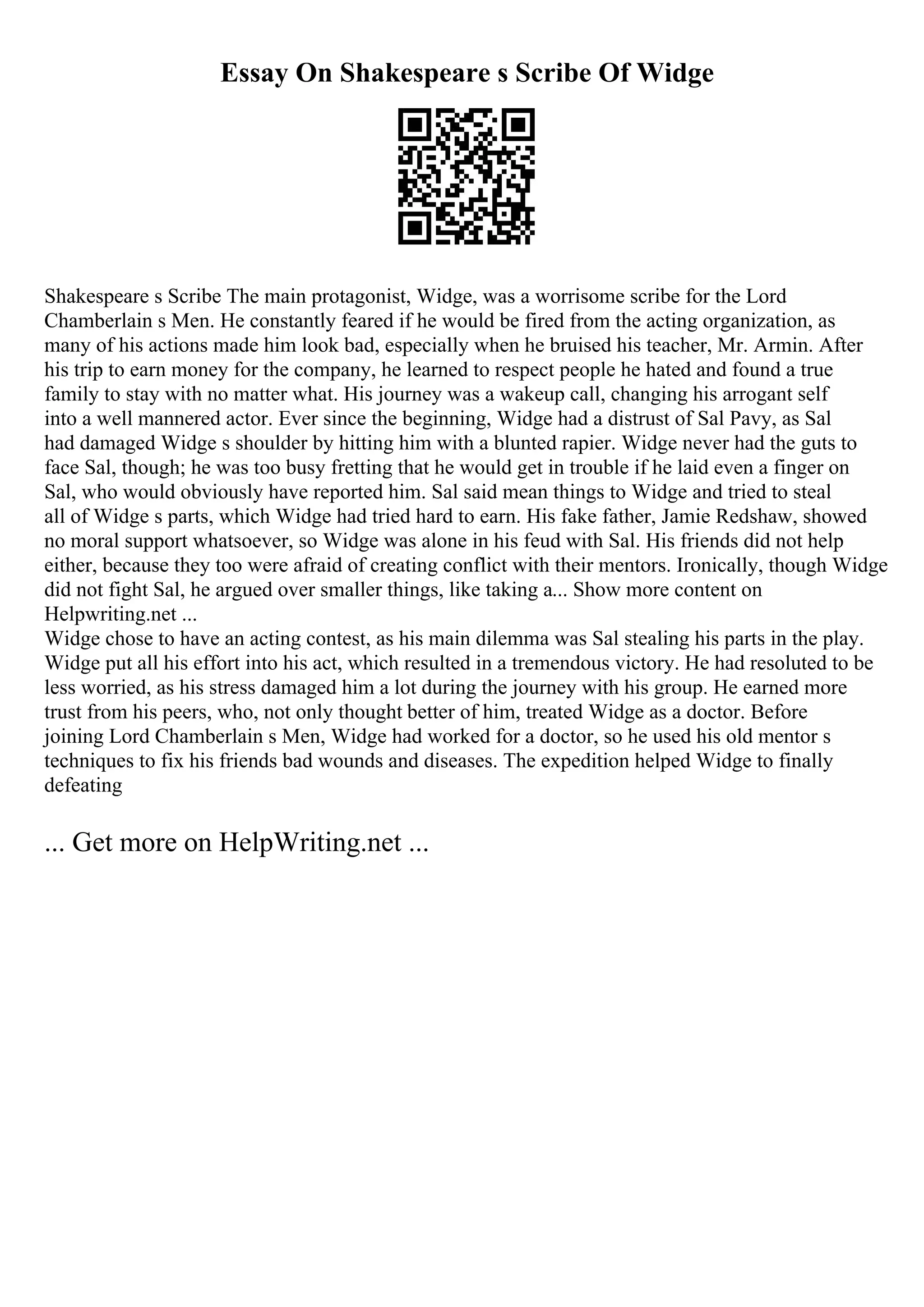 Essay On Shakespeare s Scribe Of Widge
Shakespeare s Scribe The main protagonist, Widge, was a worrisome scribe for the Lord
Chamberlain s Men. He constantly feared if he would be fired from the acting organization, as
many of his actions made him look bad, especially when he bruised his teacher, Mr. Armin. After
his trip to earn money for the company, he learned to respect people he hated and found a true
family to stay with no matter what. His journey was a wakeup call, changing his arrogant self
into a well mannered actor. Ever since the beginning, Widge had a distrust of Sal Pavy, as Sal
had damaged Widge s shoulder by hitting him with a blunted rapier. Widge never had the guts to
face Sal, though; he was too busy fretting that he would get in trouble if he laid even a finger on
Sal, who would obviously have reported him. Sal said mean things to Widge and tried to steal
all of Widge s parts, which Widge had tried hard to earn. His fake father, Jamie Redshaw, showed
no moral support whatsoever, so Widge was alone in his feud with Sal. His friends did not help
either, because they too were afraid of creating conflict with their mentors. Ironically, though Widge
did not fight Sal, he argued over smaller things, like taking a... Show more content on
Helpwriting.net ...
Widge chose to have an acting contest, as his main dilemma was Sal stealing his parts in the play.
Widge put all his effort into his act, which resulted in a tremendous victory. He had resoluted to be
less worried, as his stress damaged him a lot during the journey with his group. He earned more
trust from his peers, who, not only thought better of him, treated Widge as a doctor. Before
joining Lord Chamberlain s Men, Widge had worked for a doctor, so he used his old mentor s
techniques to fix his friends bad wounds and diseases. The expedition helped Widge to finally
defeating
... Get more on HelpWriting.net ...
 