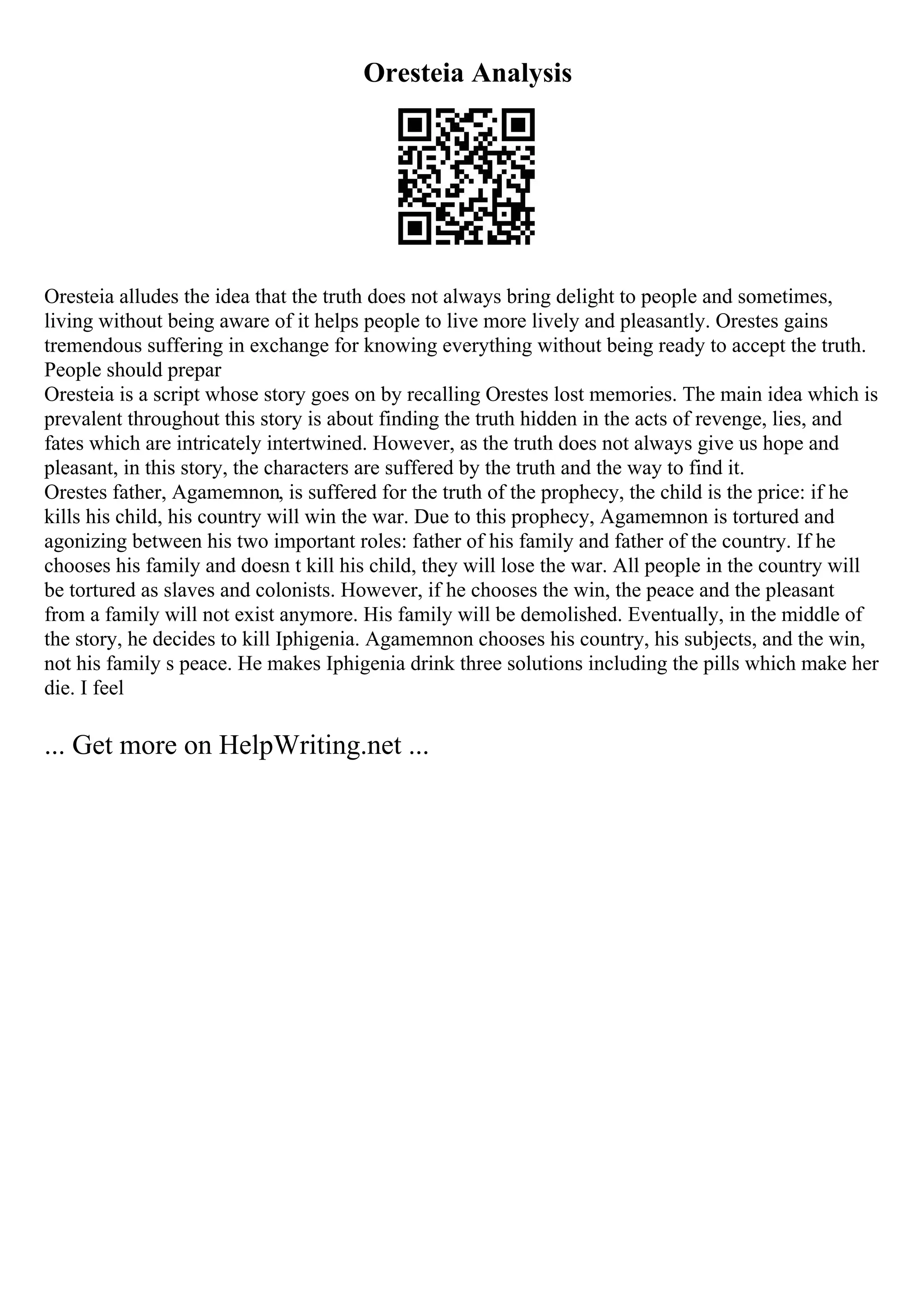 Oresteia Analysis
Oresteia alludes the idea that the truth does not always bring delight to people and sometimes,
living without being aware of it helps people to live more lively and pleasantly. Orestes gains
tremendous suffering in exchange for knowing everything without being ready to accept the truth.
People should prepar
Oresteia is a script whose story goes on by recalling Orestes lost memories. The main idea which is
prevalent throughout this story is about finding the truth hidden in the acts of revenge, lies, and
fates which are intricately intertwined. However, as the truth does not always give us hope and
pleasant, in this story, the characters are suffered by the truth and the way to find it.
Orestes father, Agamemnon, is suffered for the truth of the prophecy, the child is the price: if he
kills his child, his country will win the war. Due to this prophecy, Agamemnon is tortured and
agonizing between his two important roles: father of his family and father of the country. If he
chooses his family and doesn t kill his child, they will lose the war. All people in the country will
be tortured as slaves and colonists. However, if he chooses the win, the peace and the pleasant
from a family will not exist anymore. His family will be demolished. Eventually, in the middle of
the story, he decides to kill Iphigenia. Agamemnon chooses his country, his subjects, and the win,
not his family s peace. He makes Iphigenia drink three solutions including the pills which make her
die. I feel
... Get more on HelpWriting.net ...
 