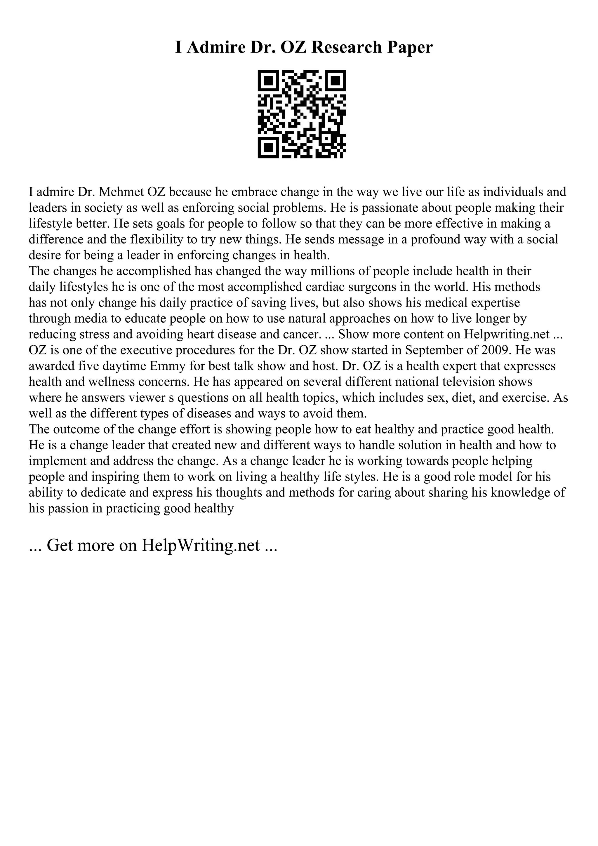 I Admire Dr. OZ Research Paper
I admire Dr. Mehmet OZ because he embrace change in the way we live our life as individuals and
leaders in society as well as enforcing social problems. He is passionate about people making their
lifestyle better. He sets goals for people to follow so that they can be more effective in making a
difference and the flexibility to try new things. He sends message in a profound way with a social
desire for being a leader in enforcing changes in health.
The changes he accomplished has changed the way millions of people include health in their
daily lifestyles he is one of the most accomplished cardiac surgeons in the world. His methods
has not only change his daily practice of saving lives, but also shows his medical expertise
through media to educate people on how to use natural approaches on how to live longer by
reducing stress and avoiding heart disease and cancer. ... Show more content on Helpwriting.net ...
OZ is one of the executive procedures for the Dr. OZ show started in September of 2009. He was
awarded five daytime Emmy for best talk show and host. Dr. OZ is a health expert that expresses
health and wellness concerns. He has appeared on several different national television shows
where he answers viewer s questions on all health topics, which includes sex, diet, and exercise. As
well as the different types of diseases and ways to avoid them.
The outcome of the change effort is showing people how to eat healthy and practice good health.
He is a change leader that created new and different ways to handle solution in health and how to
implement and address the change. As a change leader he is working towards people helping
people and inspiring them to work on living a healthy life styles. He is a good role model for his
ability to dedicate and express his thoughts and methods for caring about sharing his knowledge of
his passion in practicing good healthy
... Get more on HelpWriting.net ...
 