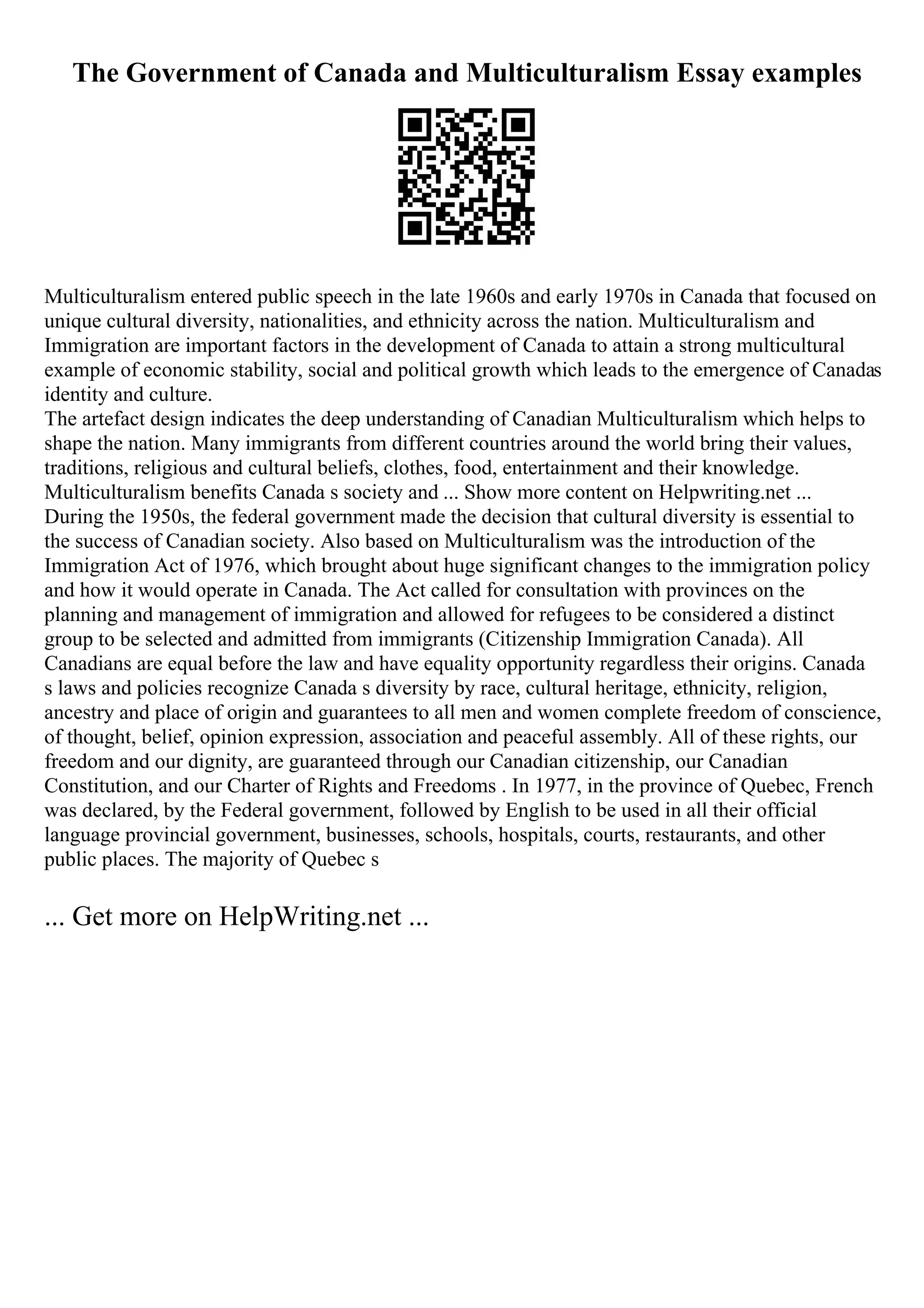 The Government of Canada and Multiculturalism Essay examples
Multiculturalism entered public speech in the late 1960s and early 1970s in Canada that focused on
unique cultural diversity, nationalities, and ethnicity across the nation. Multiculturalism and
Immigration are important factors in the development of Canada to attain a strong multicultural
example of economic stability, social and political growth which leads to the emergence of Canadas
identity and culture.
The artefact design indicates the deep understanding of Canadian Multiculturalism which helps to
shape the nation. Many immigrants from different countries around the world bring their values,
traditions, religious and cultural beliefs, clothes, food, entertainment and their knowledge.
Multiculturalism benefits Canada s society and ... Show more content on Helpwriting.net ...
During the 1950s, the federal government made the decision that cultural diversity is essential to
the success of Canadian society. Also based on Multiculturalism was the introduction of the
Immigration Act of 1976, which brought about huge significant changes to the immigration policy
and how it would operate in Canada. The Act called for consultation with provinces on the
planning and management of immigration and allowed for refugees to be considered a distinct
group to be selected and admitted from immigrants (Citizenship Immigration Canada). All
Canadians are equal before the law and have equality opportunity regardless their origins. Canada
s laws and policies recognize Canada s diversity by race, cultural heritage, ethnicity, religion,
ancestry and place of origin and guarantees to all men and women complete freedom of conscience,
of thought, belief, opinion expression, association and peaceful assembly. All of these rights, our
freedom and our dignity, are guaranteed through our Canadian citizenship, our Canadian
Constitution, and our Charter of Rights and Freedoms . In 1977, in the province of Quebec, French
was declared, by the Federal government, followed by English to be used in all their official
language provincial government, businesses, schools, hospitals, courts, restaurants, and other
public places. The majority of Quebec s
... Get more on HelpWriting.net ...
 