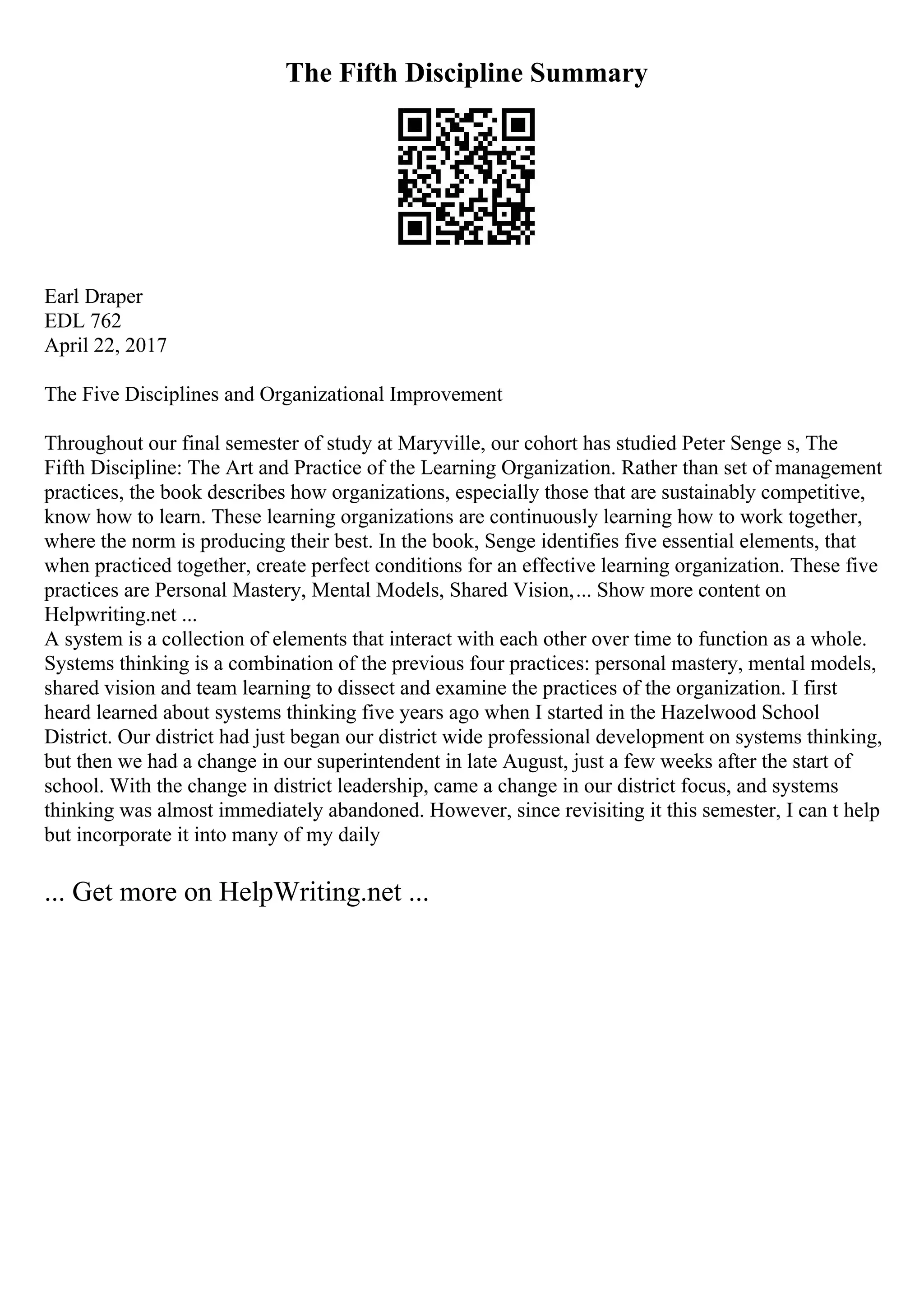 The Fifth Discipline Summary
Earl Draper
EDL 762
April 22, 2017
The Five Disciplines and Organizational Improvement
Throughout our final semester of study at Maryville, our cohort has studied Peter Senge s, The
Fifth Discipline: The Art and Practice of the Learning Organization. Rather than set of management
practices, the book describes how organizations, especially those that are sustainably competitive,
know how to learn. These learning organizations are continuously learning how to work together,
where the norm is producing their best. In the book, Senge identifies five essential elements, that
when practiced together, create perfect conditions for an effective learning organization. These five
practices are Personal Mastery, Mental Models, Shared Vision,... Show more content on
Helpwriting.net ...
A system is a collection of elements that interact with each other over time to function as a whole.
Systems thinking is a combination of the previous four practices: personal mastery, mental models,
shared vision and team learning to dissect and examine the practices of the organization. I first
heard learned about systems thinking five years ago when I started in the Hazelwood School
District. Our district had just began our district wide professional development on systems thinking,
but then we had a change in our superintendent in late August, just a few weeks after the start of
school. With the change in district leadership, came a change in our district focus, and systems
thinking was almost immediately abandoned. However, since revisiting it this semester, I can t help
but incorporate it into many of my daily
... Get more on HelpWriting.net ...
 