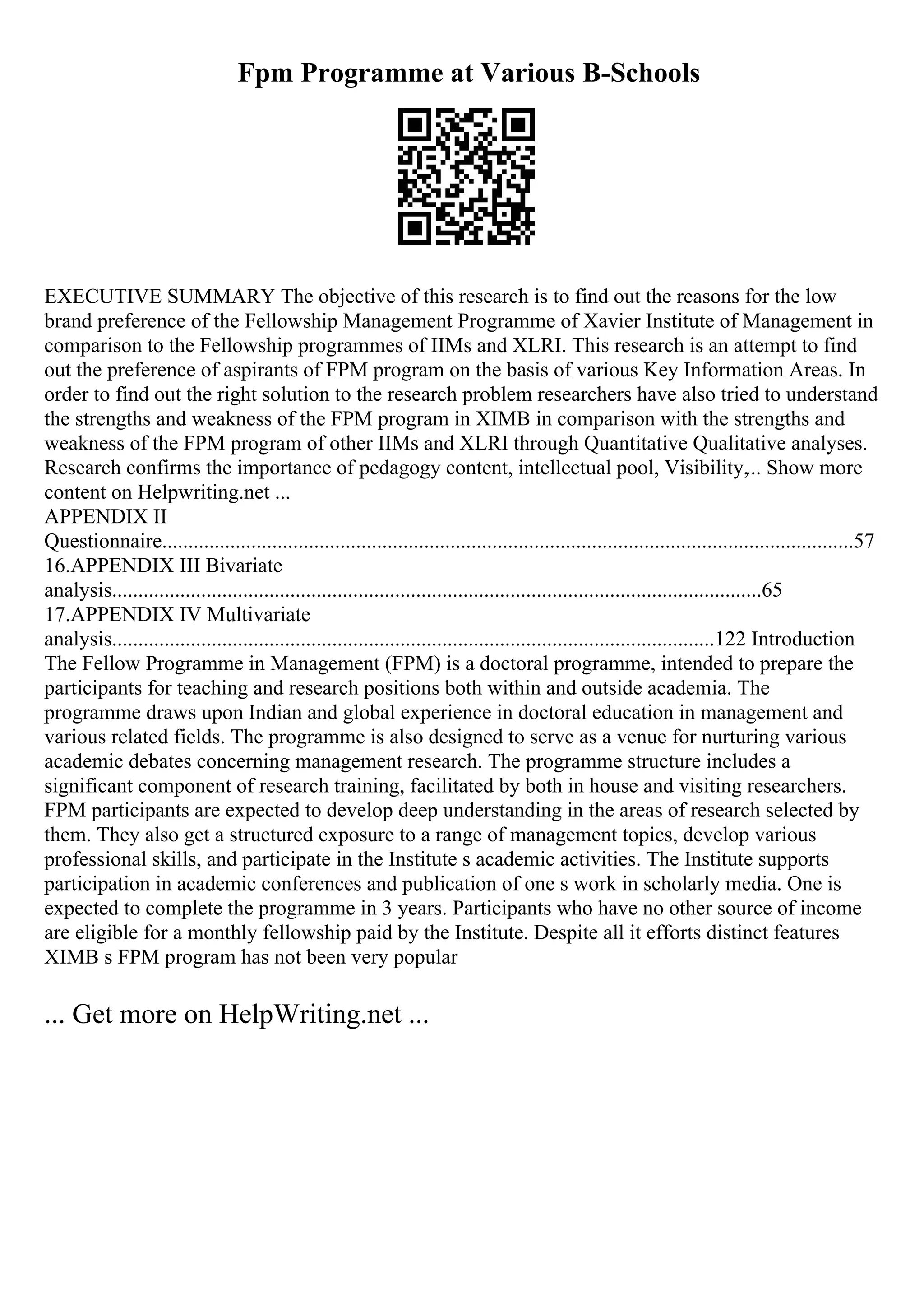 Fpm Programme at Various B-Schools
EXECUTIVE SUMMARY The objective of this research is to find out the reasons for the low
brand preference of the Fellowship Management Programme of Xavier Institute of Management in
comparison to the Fellowship programmes of IIMs and XLRI. This research is an attempt to find
out the preference of aspirants of FPM program on the basis of various Key Information Areas. In
order to find out the right solution to the research problem researchers have also tried to understand
the strengths and weakness of the FPM program in XIMB in comparison with the strengths and
weakness of the FPM program of other IIMs and XLRI through Quantitative Qualitative analyses.
Research confirms the importance of pedagogy content, intellectual pool, Visibility,... Show more
content on Helpwriting.net ...
APPENDIX II
Questionnaire....................................................................................................................................57
16.APPENDIX III Bivariate
analysis............................................................................................................................65
17.APPENDIX IV Multivariate
analysis...................................................................................................................122 Introduction
The Fellow Programme in Management (FPM) is a doctoral programme, intended to prepare the
participants for teaching and research positions both within and outside academia. The
programme draws upon Indian and global experience in doctoral education in management and
various related fields. The programme is also designed to serve as a venue for nurturing various
academic debates concerning management research. The programme structure includes a
significant component of research training, facilitated by both in house and visiting researchers.
FPM participants are expected to develop deep understanding in the areas of research selected by
them. They also get a structured exposure to a range of management topics, develop various
professional skills, and participate in the Institute s academic activities. The Institute supports
participation in academic conferences and publication of one s work in scholarly media. One is
expected to complete the programme in 3 years. Participants who have no other source of income
are eligible for a monthly fellowship paid by the Institute. Despite all it efforts distinct features
XIMB s FPM program has not been very popular
... Get more on HelpWriting.net ...
 