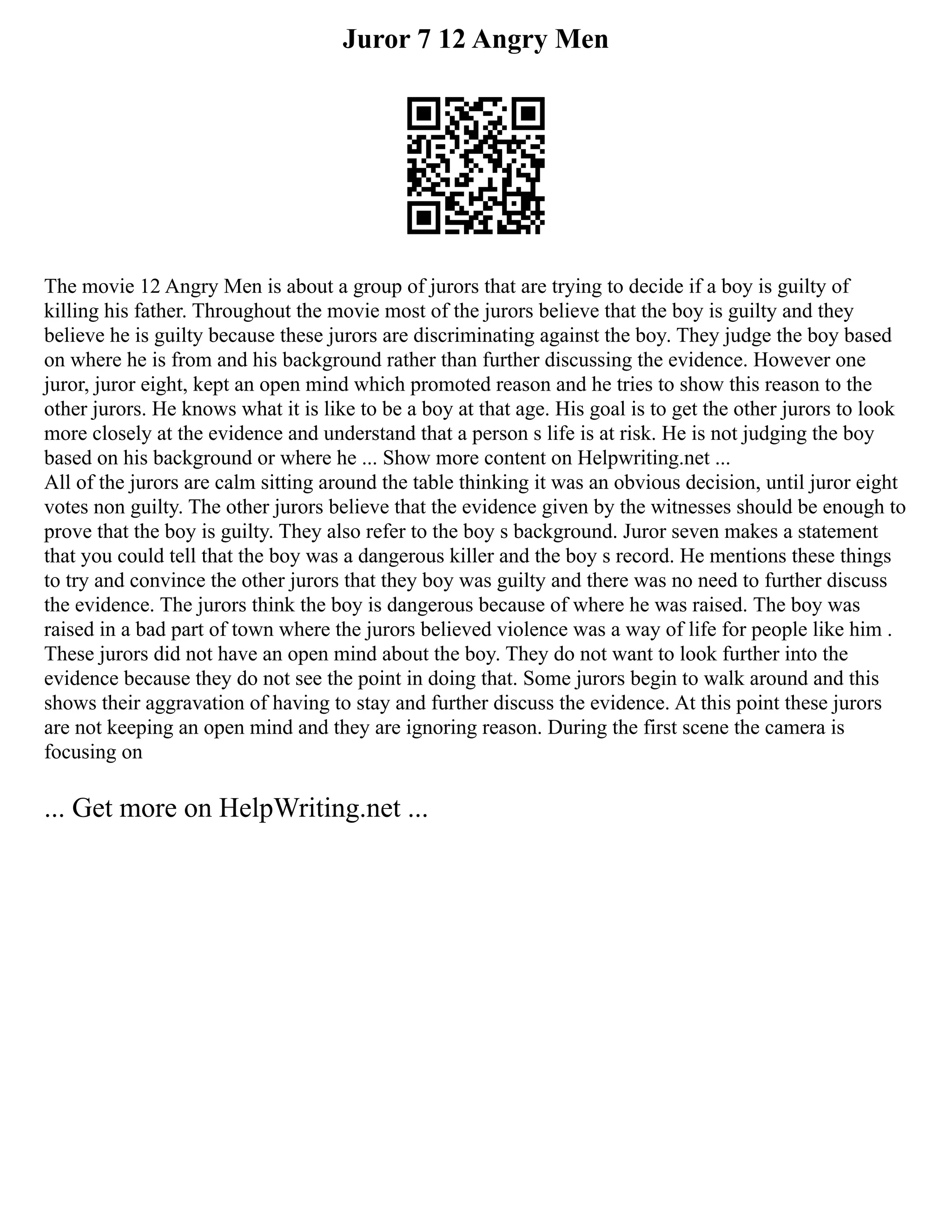 Juror 7 12 Angry Men
The movie 12 Angry Men is about a group of jurors that are trying to decide if a boy is guilty of
killing his father. Throughout the movie most of the jurors believe that the boy is guilty and they
believe he is guilty because these jurors are discriminating against the boy. They judge the boy based
on where he is from and his background rather than further discussing the evidence. However one
juror, juror eight, kept an open mind which promoted reason and he tries to show this reason to the
other jurors. He knows what it is like to be a boy at that age. His goal is to get the other jurors to look
more closely at the evidence and understand that a person s life is at risk. He is not judging the boy
based on his background or where he ... Show more content on Helpwriting.net ...
All of the jurors are calm sitting around the table thinking it was an obvious decision, until juror eight
votes non guilty. The other jurors believe that the evidence given by the witnesses should be enough to
prove that the boy is guilty. They also refer to the boy s background. Juror seven makes a statement
that you could tell that the boy was a dangerous killer and the boy s record. He mentions these things
to try and convince the other jurors that they boy was guilty and there was no need to further discuss
the evidence. The jurors think the boy is dangerous because of where he was raised. The boy was
raised in a bad part of town where the jurors believed violence was a way of life for people like him .
These jurors did not have an open mind about the boy. They do not want to look further into the
evidence because they do not see the point in doing that. Some jurors begin to walk around and this
shows their aggravation of having to stay and further discuss the evidence. At this point these jurors
are not keeping an open mind and they are ignoring reason. During the first scene the camera is
focusing on
... Get more on HelpWriting.net ...
 