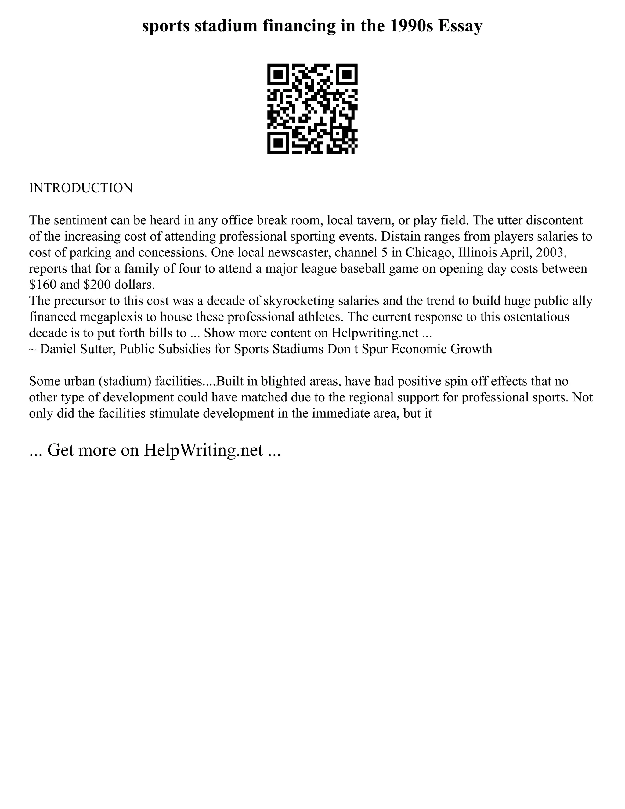 sports stadium financing in the 1990s Essay
INTRODUCTION
The sentiment can be heard in any office break room, local tavern, or play field. The utter discontent
of the increasing cost of attending professional sporting events. Distain ranges from players salaries to
cost of parking and concessions. One local newscaster, channel 5 in Chicago, Illinois April, 2003,
reports that for a family of four to attend a major league baseball game on opening day costs between
$160 and $200 dollars.
The precursor to this cost was a decade of skyrocketing salaries and the trend to build huge public ally
financed megaplexis to house these professional athletes. The current response to this ostentatious
decade is to put forth bills to ... Show more content on Helpwriting.net ...
~ Daniel Sutter, Public Subsidies for Sports Stadiums Don t Spur Economic Growth
Some urban (stadium) facilities....Built in blighted areas, have had positive spin off effects that no
other type of development could have matched due to the regional support for professional sports. Not
only did the facilities stimulate development in the immediate area, but it
... Get more on HelpWriting.net ...
 