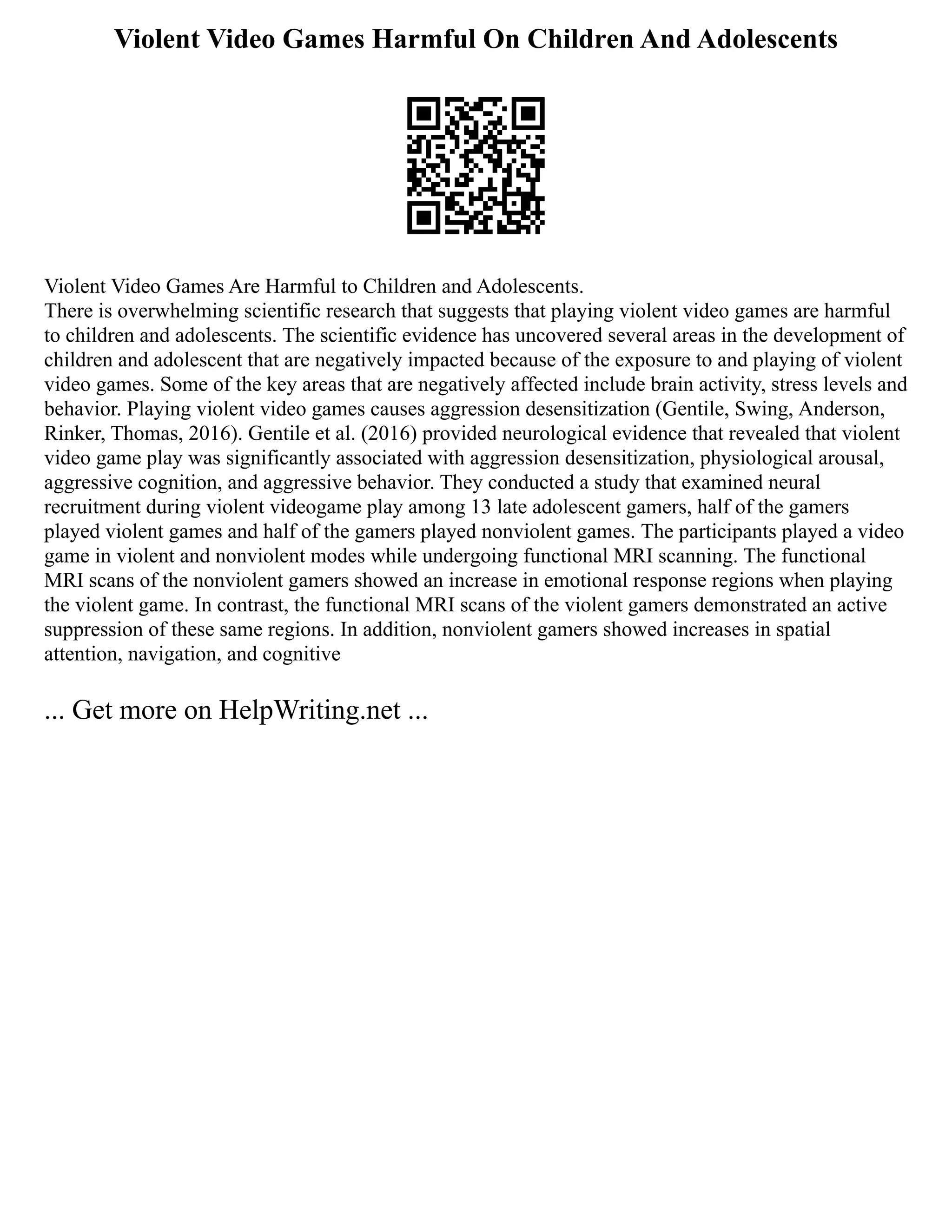 Violent Video Games Harmful On Children And Adolescents
Violent Video Games Are Harmful to Children and Adolescents.
There is overwhelming scientific research that suggests that playing violent video games are harmful
to children and adolescents. The scientific evidence has uncovered several areas in the development of
children and adolescent that are negatively impacted because of the exposure to and playing of violent
video games. Some of the key areas that are negatively affected include brain activity, stress levels and
behavior. Playing violent video games causes aggression desensitization (Gentile, Swing, Anderson,
Rinker, Thomas, 2016). Gentile et al. (2016) provided neurological evidence that revealed that violent
video game play was significantly associated with aggression desensitization, physiological arousal,
aggressive cognition, and aggressive behavior. They conducted a study that examined neural
recruitment during violent videogame play among 13 late adolescent gamers, half of the gamers
played violent games and half of the gamers played nonviolent games. The participants played a video
game in violent and nonviolent modes while undergoing functional MRI scanning. The functional
MRI scans of the nonviolent gamers showed an increase in emotional response regions when playing
the violent game. In contrast, the functional MRI scans of the violent gamers demonstrated an active
suppression of these same regions. In addition, nonviolent gamers showed increases in spatial
attention, navigation, and cognitive
... Get more on HelpWriting.net ...
 