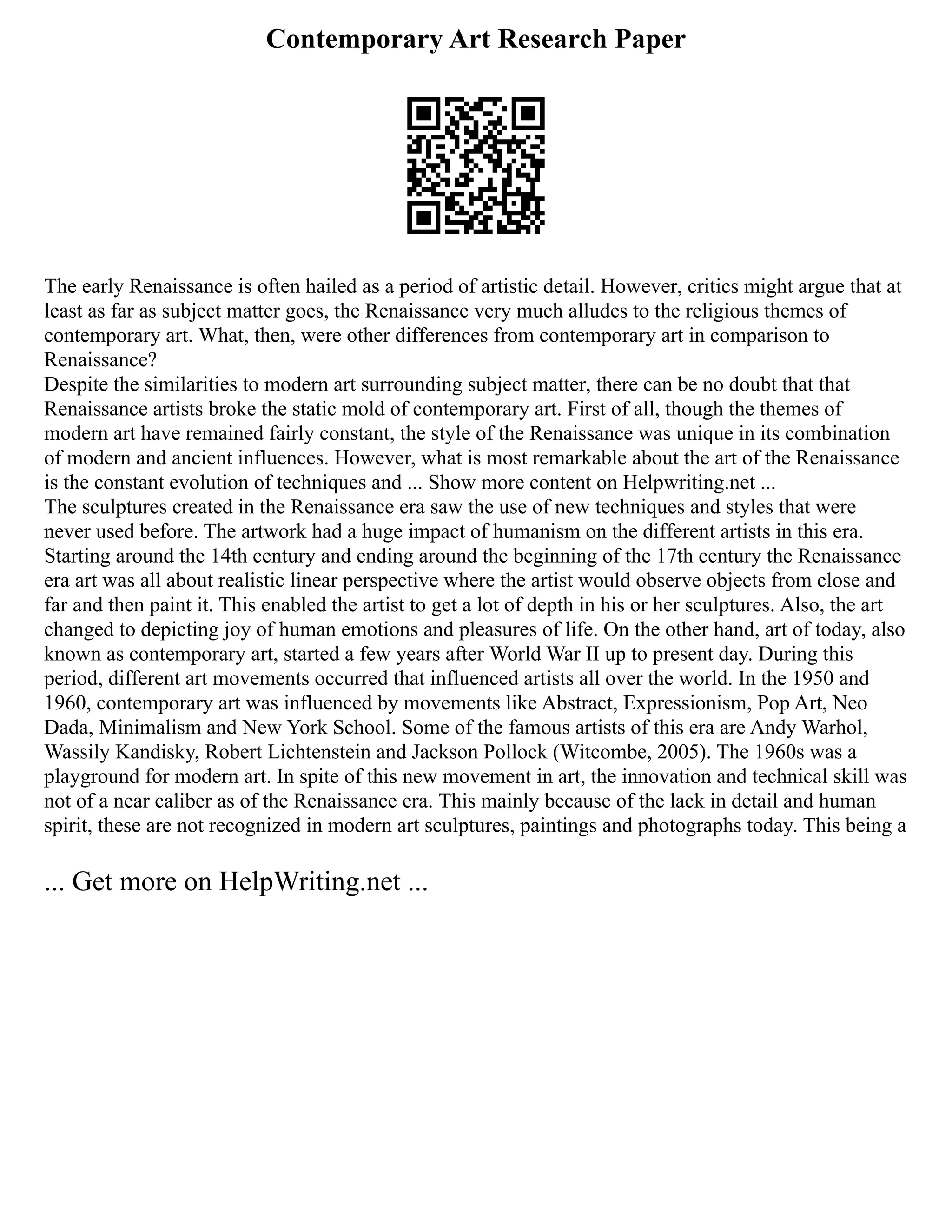 Contemporary Art Research Paper
The early Renaissance is often hailed as a period of artistic detail. However, critics might argue that at
least as far as subject matter goes, the Renaissance very much alludes to the religious themes of
contemporary art. What, then, were other differences from contemporary art in comparison to
Renaissance?
Despite the similarities to modern art surrounding subject matter, there can be no doubt that that
Renaissance artists broke the static mold of contemporary art. First of all, though the themes of
modern art have remained fairly constant, the style of the Renaissance was unique in its combination
of modern and ancient influences. However, what is most remarkable about the art of the Renaissance
is the constant evolution of techniques and ... Show more content on Helpwriting.net ...
The sculptures created in the Renaissance era saw the use of new techniques and styles that were
never used before. The artwork had a huge impact of humanism on the different artists in this era.
Starting around the 14th century and ending around the beginning of the 17th century the Renaissance
era art was all about realistic linear perspective where the artist would observe objects from close and
far and then paint it. This enabled the artist to get a lot of depth in his or her sculptures. Also, the art
changed to depicting joy of human emotions and pleasures of life. On the other hand, art of today, also
known as contemporary art, started a few years after World War II up to present day. During this
period, different art movements occurred that influenced artists all over the world. In the 1950 and
1960, contemporary art was influenced by movements like Abstract, Expressionism, Pop Art, Neo
Dada, Minimalism and New York School. Some of the famous artists of this era are Andy Warhol,
Wassily Kandisky, Robert Lichtenstein and Jackson Pollock (Witcombe, 2005). The 1960s was a
playground for modern art. In spite of this new movement in art, the innovation and technical skill was
not of a near caliber as of the Renaissance era. This mainly because of the lack in detail and human
spirit, these are not recognized in modern art sculptures, paintings and photographs today. This being a
... Get more on HelpWriting.net ...
 