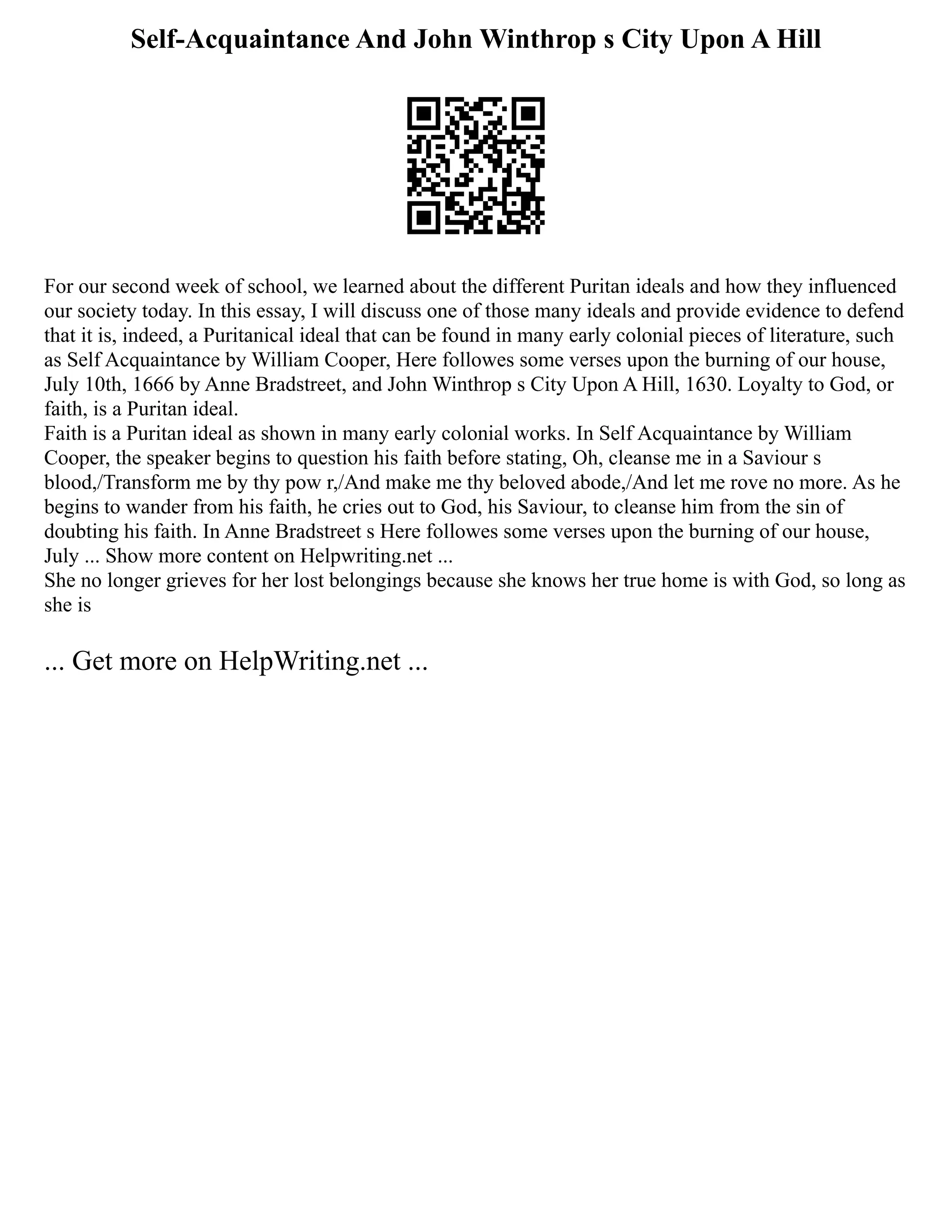 Self-Acquaintance And John Winthrop s City Upon A Hill
For our second week of school, we learned about the different Puritan ideals and how they influenced
our society today. In this essay, I will discuss one of those many ideals and provide evidence to defend
that it is, indeed, a Puritanical ideal that can be found in many early colonial pieces of literature, such
as Self Acquaintance by William Cooper, Here followes some verses upon the burning of our house,
July 10th, 1666 by Anne Bradstreet, and John Winthrop s City Upon A Hill, 1630. Loyalty to God, or
faith, is a Puritan ideal.
Faith is a Puritan ideal as shown in many early colonial works. In Self Acquaintance by William
Cooper, the speaker begins to question his faith before stating, Oh, cleanse me in a Saviour s
blood,/Transform me by thy pow r,/And make me thy beloved abode,/And let me rove no more. As he
begins to wander from his faith, he cries out to God, his Saviour, to cleanse him from the sin of
doubting his faith. In Anne Bradstreet s Here followes some verses upon the burning of our house,
July ... Show more content on Helpwriting.net ...
She no longer grieves for her lost belongings because she knows her true home is with God, so long as
she is
... Get more on HelpWriting.net ...
 