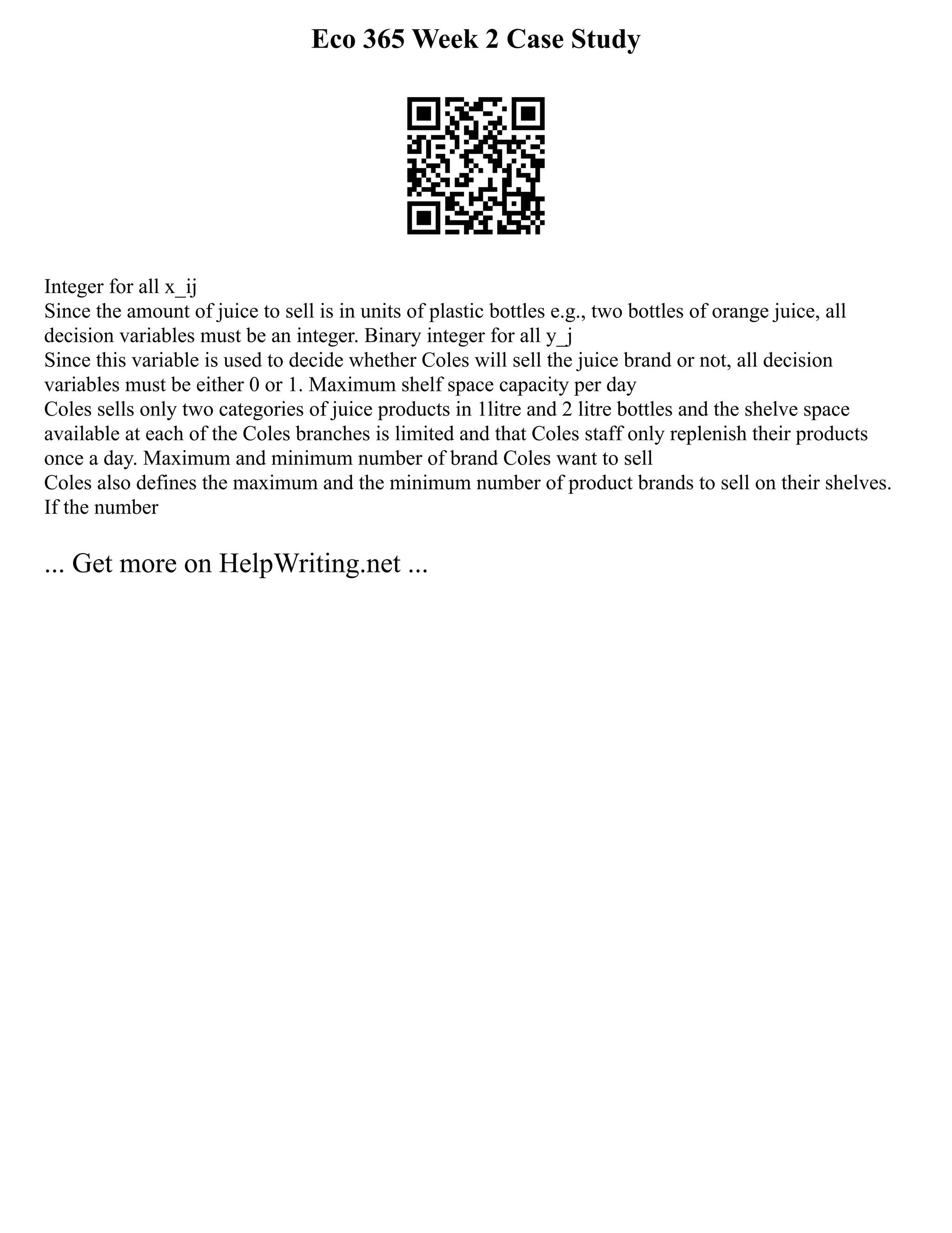 Eco 365 Week 2 Case Study
Integer for all x_ij
Since the amount of juice to sell is in units of plastic bottles e.g., two bottles of orange juice, all
decision variables must be an integer. Binary integer for all y_j
Since this variable is used to decide whether Coles will sell the juice brand or not, all decision
variables must be either 0 or 1. Maximum shelf space capacity per day
Coles sells only two categories of juice products in 1litre and 2 litre bottles and the shelve space
available at each of the Coles branches is limited and that Coles staff only replenish their products
once a day. Maximum and minimum number of brand Coles want to sell
Coles also defines the maximum and the minimum number of product brands to sell on their shelves.
If the number
... Get more on HelpWriting.net ...
 
