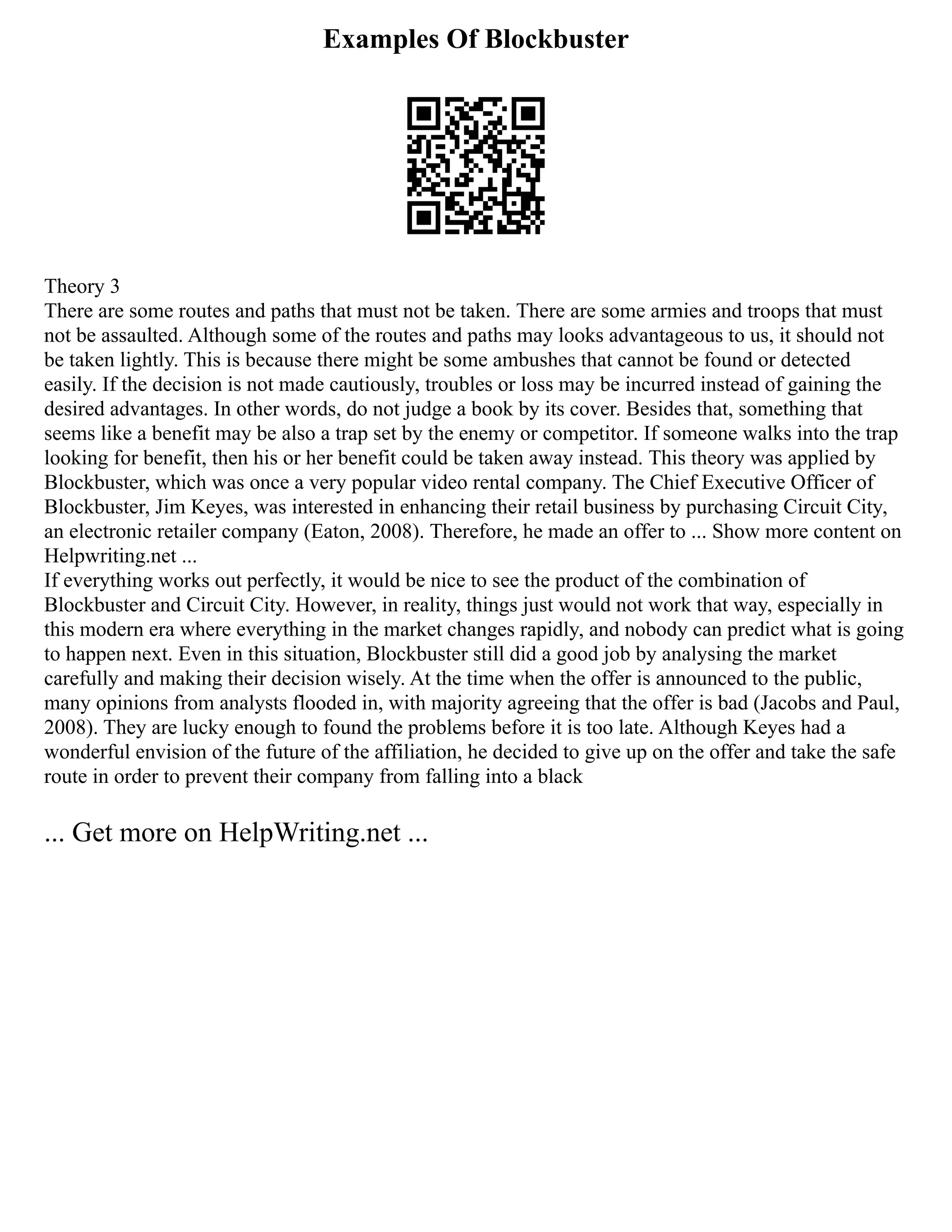 Examples Of Blockbuster
Theory 3
There are some routes and paths that must not be taken. There are some armies and troops that must
not be assaulted. Although some of the routes and paths may looks advantageous to us, it should not
be taken lightly. This is because there might be some ambushes that cannot be found or detected
easily. If the decision is not made cautiously, troubles or loss may be incurred instead of gaining the
desired advantages. In other words, do not judge a book by its cover. Besides that, something that
seems like a benefit may be also a trap set by the enemy or competitor. If someone walks into the trap
looking for benefit, then his or her benefit could be taken away instead. This theory was applied by
Blockbuster, which was once a very popular video rental company. The Chief Executive Officer of
Blockbuster, Jim Keyes, was interested in enhancing their retail business by purchasing Circuit City,
an electronic retailer company (Eaton, 2008). Therefore, he made an offer to ... Show more content on
Helpwriting.net ...
If everything works out perfectly, it would be nice to see the product of the combination of
Blockbuster and Circuit City. However, in reality, things just would not work that way, especially in
this modern era where everything in the market changes rapidly, and nobody can predict what is going
to happen next. Even in this situation, Blockbuster still did a good job by analysing the market
carefully and making their decision wisely. At the time when the offer is announced to the public,
many opinions from analysts flooded in, with majority agreeing that the offer is bad (Jacobs and Paul,
2008). They are lucky enough to found the problems before it is too late. Although Keyes had a
wonderful envision of the future of the affiliation, he decided to give up on the offer and take the safe
route in order to prevent their company from falling into a black
... Get more on HelpWriting.net ...
 